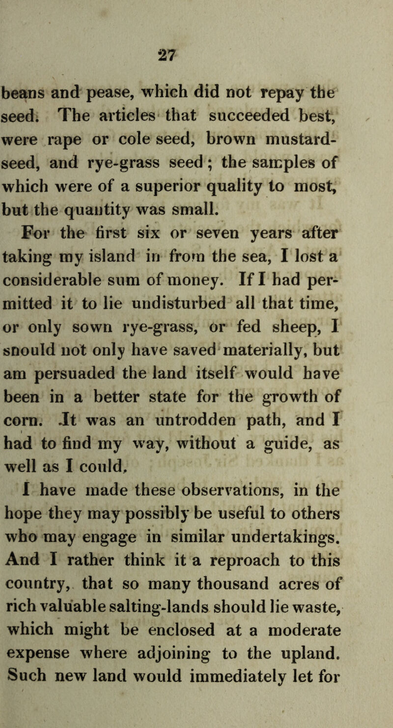 beans and pease, which did not repay the seed. The articles that succeeded best, were rape or cole seed, brown mustard- seed, and rye-grass seed ; the samples of which were of a superior quality to most, but the quantity was small. For the first six or seven years after taking my island in from the sea, I lost a considerable sum of money. If I had per- mitted it to lie undisturbed all that time, or only sown rye-grass, or fed sheep, I snould not only have saved materially, but am persuaded the land itself would have been in a better state for the growth of corn. .It was an untrodden path, and I had to find my way, without a guide, as well as I could, I have made these observations, in the hope they may possibly be useful to others who may engage in similar undertakings. And I rather think it a reproach to this country, that so many thousand acres of rich valuable salting-lands should lie waste, which might be enclosed at a moderate expense where adjoining to the upland. Such new land would immediately let for