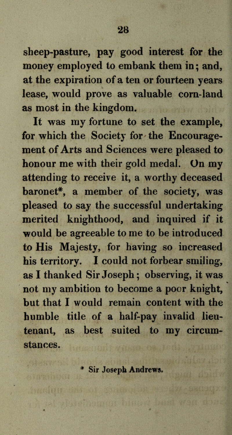sheep-pasture, pay good interest for the money employed to embank them in; and, at the expiration of a ten or fourteen years lease, would prove as valuable corn-land as most in the kingdom. It was my fortune to set the example, for which the Society for the Encourage- ment of Arts and Sciences were pleased to honour me with their gold medal. On my attending to receive it, a worthy deceased baronet*, a member of the society, was pleased to say the successful undertaking merited knighthood, and inquired if it would be agreeable to me to be introduced to His Majesty, for having so increased his territory. I could not forbear smiling, as I thanked Sir Joseph; observing, it was not my ambition to become a poor knight, but that I would remain content with the humble title of a half-pay invalid lieu- tenant, as best suited to my circum- stances. Sir Joseph Andrews.