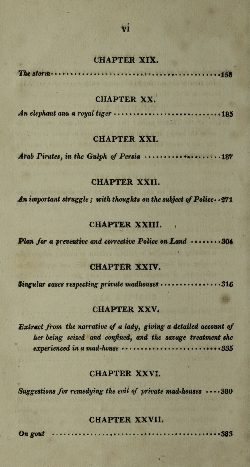 CHAPTER XIX. The storm • • • *.».. * *.* *.15$ CHAPTER XX. An elephant ana u royal tiger... .185 CHAPTER XXI. Arab Pirates, in the Gulph of Persia...187 CHAPTER XXII. An important struggle; with thoughts on the subject of Police • * 271 CHAPTER XXIII. , Plan for a preventive and corrective Police on Land.304 CHAPTER XXIV. Singular eases respecting private madhouses.*.316 CHAPTER XXV. Extract from the narrative of a lady, giving a detailed account of her being seized and confined} and the savage treatment she experienced in a mad-house.. 335 CHAPTER XXVI. Suggestions for remedying the evil of private mad-houses • • • »380 CHAPTER XXVII. On gout ...383