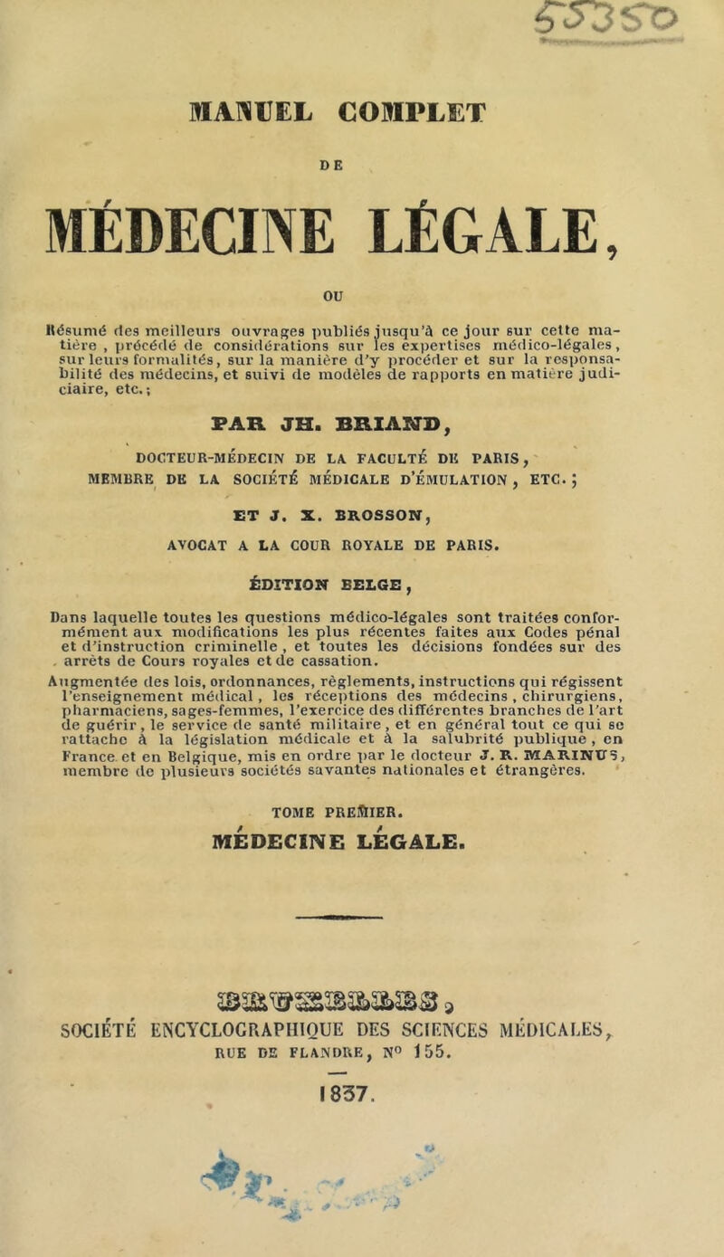 ÇS3ÏO DE MÉDECINE LÉGALE, OU Résumé de9 meilleurs ouvrages publiés jusqu’à ce jour sur cette ma- tière , précédé de considérations sur les expertises médico-légales, sur leurs formalités, sur la manière d’y procéder et sur la responsa- bilité des médecins, et suivi de modèles de rapports en matière judi- ciaire, etc,; PAR. JH. BRIANB, DOCTEUR-MÉDECIN DE LA FACULTE DE PARIS, MEMBRE DK LA SOCIÉTÉ MÉDICALE D’ÉMULATION , ETC. ; ET J. X. BROSSON, AVOCAT A LA COUR ROYALE DE PARIS. ÉDITION BELGE, Dans laquelle toutes les questions médico-légales sont traitées confor- mément aux modifications les plus récentes faites aux Codes pénal et d’instruction criminelle , et toutes les décisions fondées sur des . arrêts de Cours royales et de cassation. Augmentée des lois, ordonnances, règlements, instructions qui régissent l'enseignement médical, les réceptions des médecins , chirurgiens, pharmaciens, sages-femmes, l’exercice des différentes branches de l’art de guérir, le service de santé militaire, et en général tout ce qui se rattache A la législation médicale et à la salubrité publique , en France et en Belgique, mis en ordre par le docteur J. R. MARIKU5, membre de plusieui’9 sociétés savantes nationales et étrangères. TOME PREMIER. MÉDECINE LÉGALE. SOCIÉTÉ ENCYCLOGRAPHIQUE DES SCIENCES MÉDICALES, RUE DE FLANDRE, N° 155. 1837.