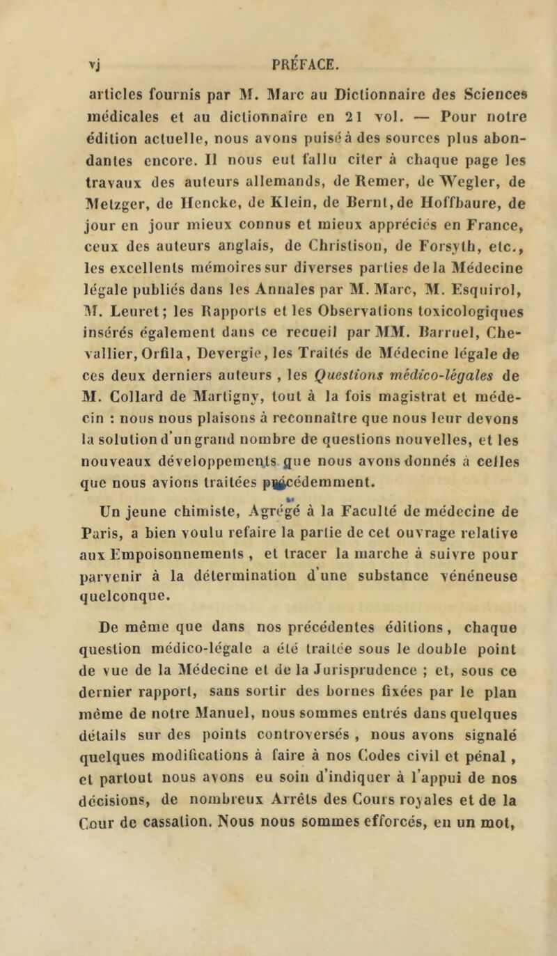 articles fournis par M. Marc au Dictionnaire des Sciences médicales et au dictionnaire en 21 vol. — Pour notre édition actuelle, nous avons puisé à des sources plus abon- dantes encore. Il nous eut fallu citer à chaque page les travaux des auteurs allemands, de Remer, de Wcgler, de Melzger, de Hencke, de Klein, de Bernt,de Uoffbaure, de jour en jour mieux connus et mieux appréciés en France, ceux des auteurs anglais, de Christison, de Forsyth, etc., les excellents mémoires sur diverses parties delà Médecine légale publiés dans les Annales par M. Marc, M. Esquirol, M. Leuret; les Rapports et les Observations toxicologiques insérés également dans ce recueil par MM. Rarruel, Che- vallier, Orfila, Devergie, les Traités de Médecine légale de ces deux derniers auteurs , les Questions médico-légales de M. Collard de Marlignv, tout à la fois magistral et méde- cin : nous nous plaisons à reconnaître que nous leur devons la solution d’un grand nombre de questions nouvelles, et les nouveaux développements que nous avons donnés à celles que nous avions traitées précédemment. M Un jeune chimiste, Agrégé à la Faculté de médecine de Paris, a bien voulu refaire la partie de cet ouvrage relative aux Empoisonnements , et tracer la marche à suivre pour parvenir à la détermination d’une substance vénéneuse quelconque. De même que dans nos précédentes éditions, chaque question médico-légale a été traitée sous le double point de vue de la Médecine et de la Jurisprudence ; et, sous ce dernier rapport, sans sortir des bornes fixées par le plan même de notre Manuel, nous sommes entrés dans quelques détails sur des points controversés , nous avons signalé quelques modifications à faire à nos Codes civil et pénal, et partout nous avons eu soin d’indiquer à l’appui de nos décisions, de nombreux Arrêts des Cours royales et de la Cour de cassation. Nous nous sommes efforcés, en un mot,