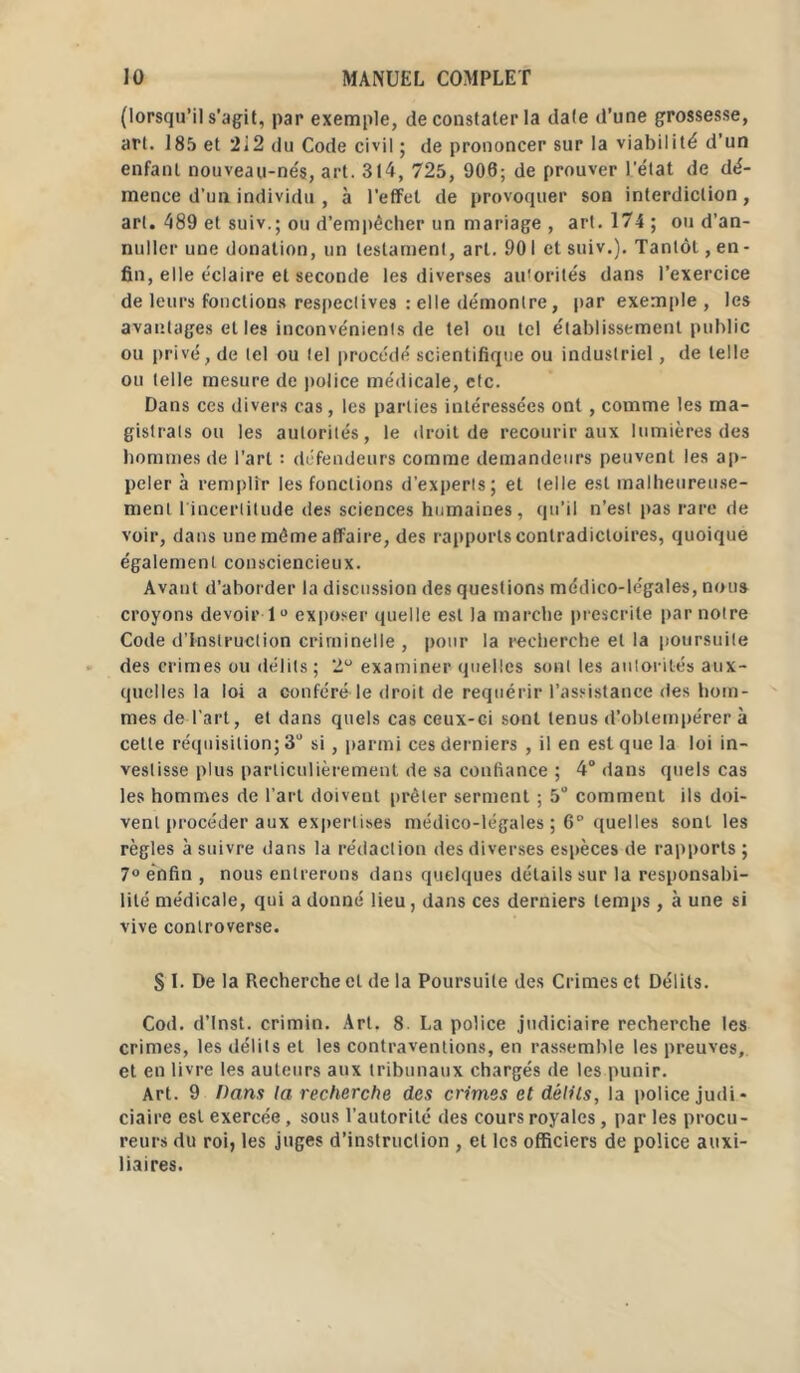 (lorsqu’il s’agit, par exemple, de constater la dale d’une grossesse, art. 185 et 2i2 du Code civil ; de prononcer sur la viabilité d'un enfant nouveau-nés, art. 314, 725, 900; de prouver l'état de dé- mence d'un individu , à l’effet de provoquer son interdiction, art. 489 et suiv.; ou d’empêcher un mariage , art. 174; ou d’an- nuiler une donation, un testament, art. 901 et suiv.). Tantôt, en - fin, elle éclaire et seconde les diverses autorités dans l’exercice de leurs fonctions respectives : elle démontre, par exemple, les avantages et les inconvénients de tel ou tel établissement public ou privé, de tel ou tel procédé scientifique ou industriel, de telle ou telle mesure de police médicale, etc. Dans ces divers cas, les parties intéressées ont, comme les ma- gistrats ou les autorités, le droit de recourir aux lumières des hommes de l’art : défendeurs comme demandeurs peuvent les ap- peler à remplir les fonctions d’experts; et telle est malheureuse- ment l'incertitude des sciences humaines, qu’il n’est pas rare de voir, dans une même affaire, des rapports contradictoires, quoique également consciencieux. Avant d’aborder la discussion des questions médico-légales, nous croyons devoir 1° exposer quelle est la marche prescrite par notre Code d’instruction criminelle , pour la recherche et la poursuite des crimes ou délits ; 2° examiner quelles sont les autorités aux- quelles la loi a conféré le droit de requérir l’assistance des hom- mes de l’art, et dans quels cas ceux-ci sont tenus d’obtempérer à cette réquisition; 3° si, parmi ces derniers , il en est que la loi in- vestisse plus particulièrement de sa confiance ; 4° dans quels cas les hommes de l’art doivent prêter serment ; 5° comment ils doi- vent procéder aux expert ises médico-légales ; 6° quelles sont les règles à suivre dans la rédaction des diverses espèces de rapports ; 7° enfin , nous entrerons dans quelques détails sur la responsabi- lité médicale, qui a donné lieu, dans ces derniers temps, à une si vive controverse. S 1. De la Recherche cl de la Poursuite des Crimes et Délits. Cod. d’Inst. crimin. Art. 8 La police judiciaire recherche les crimes, les délits et les contraventions, en rassemble les preuves, et en livre les auteurs aux tribunaux chargés de les punir. Art. 9 Dans la recherche des crimes et délits, la police judi- ciaire est exercée, sous l’autorité des cours royales, par les procu- reurs du roi, les juges d’instruction , et les officiers de police auxi- liaires.