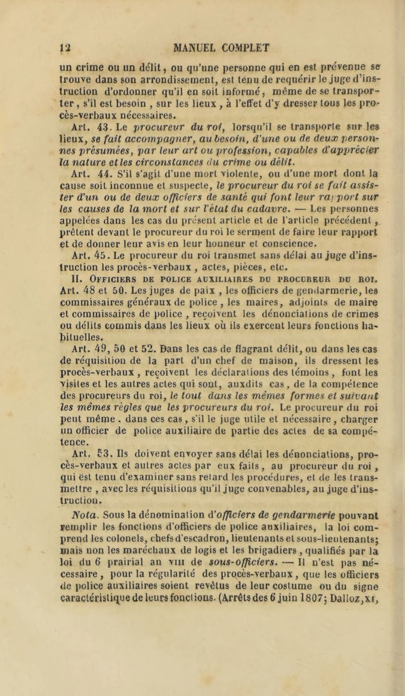 un crime ou un délit, ou qu’une personne qui en est prévenue se trouve dans son arrondissement, est tenu de requérir le juge d’ins- truction d’ordonner qu’il en soit informé, même de se transpor- ter , s’il est besoin , sur les lieux , à l'effet d’y dresser tous les pro- cès-verbaux nécessaires. Art. 43. Le procureur du roi, lorsqu’il se transporte sur les lieux, se fait accompagner, au besoin, d'une ou de deux person- nes présumées, par leur art ou profession, capables d'apprécier la nature et les circonstances du crime ou délit. Art. 44. S’il s’agit d'une mort violente, ou d’une mort dont la cause soit inconnue et suspecte, le procureur du roi se fait assis- ter d'un ou de deux officiers de santé qui font leur rapport sur les causes de la mort et sur l'état du cadavre. — Les personnes appelées dans les cas du présent article et de l’article précédent, prêtent devant le procureur du roi le serment de faire leur rapport et de donner leur avis en leur honneur et conscience. Art. 45. Le procureur du roi transmet sans délai au juge d’ins- truction les procès-verbaux , actes, pièces, etc. II. Officiers de police auxiliaires du procureur du roi. Art. 48 et 50. Les juges de paix , les officiers de gendarmerie, les commissaires généraux de police , les maires, adjoints de maire et commissaires de police , reçoivent les dénonciations de crimes ou délits commis dans les lieux où ils exercent leurs fonctions ha- bituelles. Art. 49, 50 et 52. Dans les cas de flagrant délit, ou dans les cas de réquisition de la part d’un chef de maison, ils dressent les procès-verbaux , reçoivent les déclarations des témoins , font les visites et les autres actes qui sont, auxdits cas, de la compétence des procureurs du roi, le tout dans les mêmes formes et suiva/it les mêmes règles que les procureurs du roi. Le procureur du roi peut même , dans ces cas, s'il le juge utile et nécessaire, charger un officier de police auxiliaire de partie des actes de sa compé- tence. Art. 53. Ils doivent envoyer sans délai les dénonciations, pro- cès-verbaux et autres actes par eux faits, au procureur du roi , qui est tenu d’examiner sans relard les procédures, et de les trans- mettre , avec les réquisitions qu’il juge convenables, au juge d’ins- truction. Nota. Sous la dénomination d’officiers de gendarmerie pouvant remplir les fonctions d’officiers de police auxiliaires, la loi com- prend les colonels, chefs d’escadron, lieutenants et sous-lieutenants; mais non les maréchaux de logis et les brigadiers, qualifiés par la loi du 6 prairial an vin de sous-officiers. — 11 n’est pas né- cessaire , pour la régularité des procès-verbaux, que les officiers de police auxiliaires soient revêtus de leur costume ou du signe caractéristique de leurs fondions. (Arrêlsdes 6'juin 1807; Dalloz, xi,