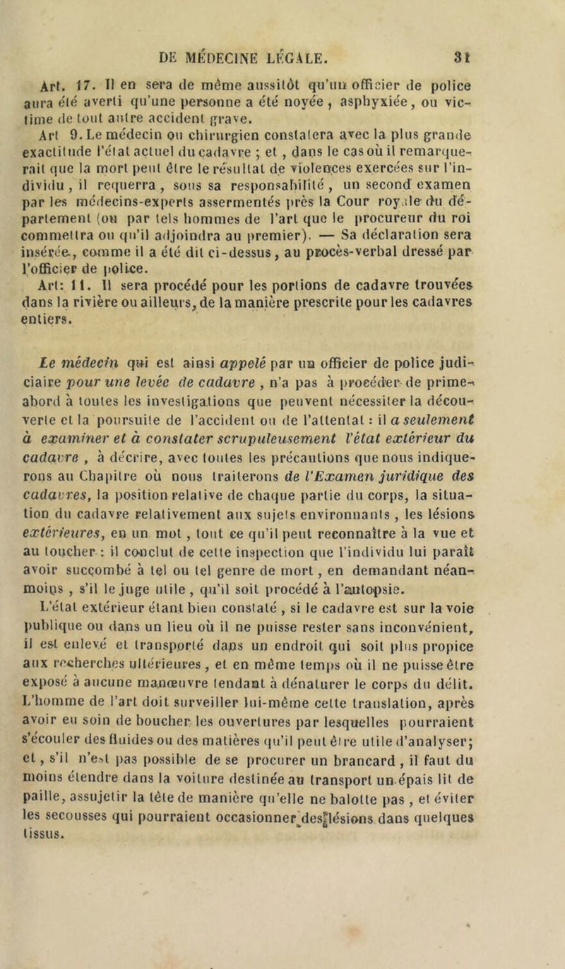 Art. 17. lien sera de môme aussitôt qu’un officier de police aura été averti qu’une personne a été noyée , asphyxiée, ou vic- time de tout autre accident grave. Art 9. Le médecin ou chirurgien constatera avec la plus grande exactitude l’étal actuel du cadavre ; et , dans le cas où il remarque- rait que la mort peut être le résultat de violences exercées sur l’in- dividu , il requerra, sous sa responsabilité, un second examen par les médecins-experts assermentés près la Cour royale du dé- partement (ou par tels hommes de l’art que le procureur du roi commettra ou qu’il adjoindra au premier). — Sa déclaration sera insérée, comme il a été dit ci-dessus, au procès-verbal dressé par l’officier de police. Art: 11. Il sera procédé pour les portions de cadavre trouvées dans la rivière ou ailleurs, de la manière prescrite pour les cadavres entiers. Le médecin qui est ainsi appelé par ua officier de police judi- ciaire pour une levée de cadavre , n’a pas à procéder de prime- abord à toutes les investigations que peuvent nécessiter la décou- verte cl la poursuite de l’accident ou de l’attentat : il a seulement à examiner et à constater scrupuleusement l'état extérieur du cadavre , à décrire, avec toutes les précautions que nous indique- rons au Chapitre où nous traiterons de l’Examen juridique des cadavres, la position relative de chaque partie du corps, la situa- tion du cadavre relativement aux sujets environnants , les lésions extérieures, en un mot, tout ce qu’il peut reconnaître à la vue et au toucher : il conclut de cette inspection que l’individu lui paraît avoir succombé à tel ou tel genre de mort, en demandant néan- moins , s’il le juge utile , qu’il soit procédé à l'autopsie. L’étal extérieur étant bien constaté , si le cadavre est sur la voie publique ou dans un lieu où il ne puisse rester sans inconvénient, il est enlevé et transporté dans un endroit qui soit plus propice aux recherches ultérieures, et en même temps où il ne puisse être expose à aucune manœuvre tendant à dénaturer le corps du délit. L’homme de l’art doit surveiller lui-même celte translation, après avoir eu soin de boucher les ouvertures par lesquelles pourraient s’écouler des fluides ou des matières qu’il peut être utile d’analyser; et, s’il n’est pas possible de se procurer un brancard , il faut du moins étendre dans la voilure destinée au transport un épais lit de paille, assujelir la tète de manière qu’elle ne balolle pas, et éviter les secousses qui pourraient occasionnerjles|lésions dans quelques tissus.