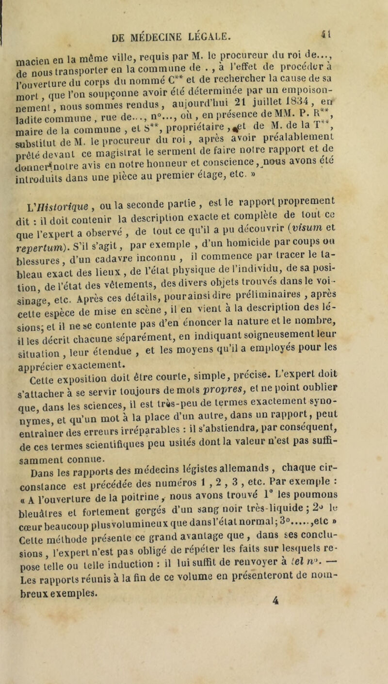 macien en la même ville, requis par M. le procureur du roi de..., £ nous transporter en la commune de . , a l’effet de procédera l’ouverture du corps du nommé C** et de rechercher la cause de sa mort nue l’on soupçonne avoir été déterminée par un empoison- nement , nous sommes rendus, aujourd’hui 21 juillet 18.14 en ladite commune , rue de..., n;..., ou , en présence de MM. P. R , maire de la commune , et S , proprietaire ,*et de M. de la r substitut de M. le procureur du roi, apres avoir préalablement nrêlé devant ce magistrat le serment de faire notre rapport et de donner*notre avis en notre honneur et conscience, nous avons etc introduits dans une pièce au premier étage, etc. » VHistorique , ou la seconde partie , est le rapport proprement dit • il doit contenir la description exacte et complété de tout ce nue l’expert a observé , de tout ce qu’il a pu découvrir (visum et repertum). S’il s’agit, par exemple , d’un homicide par coups ou blessures, d’un cadavre inconnu , il commence par tracer le ta- bleau exact des lieux , de l’état physique de l’individu, de sa posi- tion de l’état des vêlements, des divers objets trouvés dans le voi - sinage etc. Après ces détails, pourainsi dire préliminaires , après cette espèce de mise en scène , il en vient à la description des lé- sions- et il ne se contente pas d’en énoncer la nature et le nombre, il les décrit chacune séparément, en indiquant soigneusement leur situation , leur étendue , et les moyens qu’il a employés pour les apprécier exactement. .... Cette exposition doit être courte, simple, précisé. L expert doit s’attacher à se servir toujours de mots propres, et ne point oublier nue dans les sciences, il est très-peu de termes exactement syno- nymes et qu'un mot à la place d’un autre, dans un rapport, peut entraîner des erreurs irréparables : il s’abstiendra, par conséquent, de ces termes scientifiques peu usités dont la valeur n’est pas suffi- samment connue. . Dans les rapports des médecins légistes allemands, chaque cir- constance est précédée des numéros 1,2,3, etc. Par exemple : « A l’ouverture de la poitrine, nous avons trouvé 1° les poumons bleuâtres et fortement gorgés d’un sang noir très-liquide ; 2^ lu cœur beaucoup plusvolumineux que dans l’étal normal ; 3° ,elc » Celte méthode présente ce grand avantage que , dans ses conclu- sions l’expert n’est pas obligé de répéter les faits sur lesquels re- pose telle ou telle induction : il lui suffit de renvoyer à tel n». — Les rapports réunis à la fin de ce volume en présenteront de nom- breux exemples.