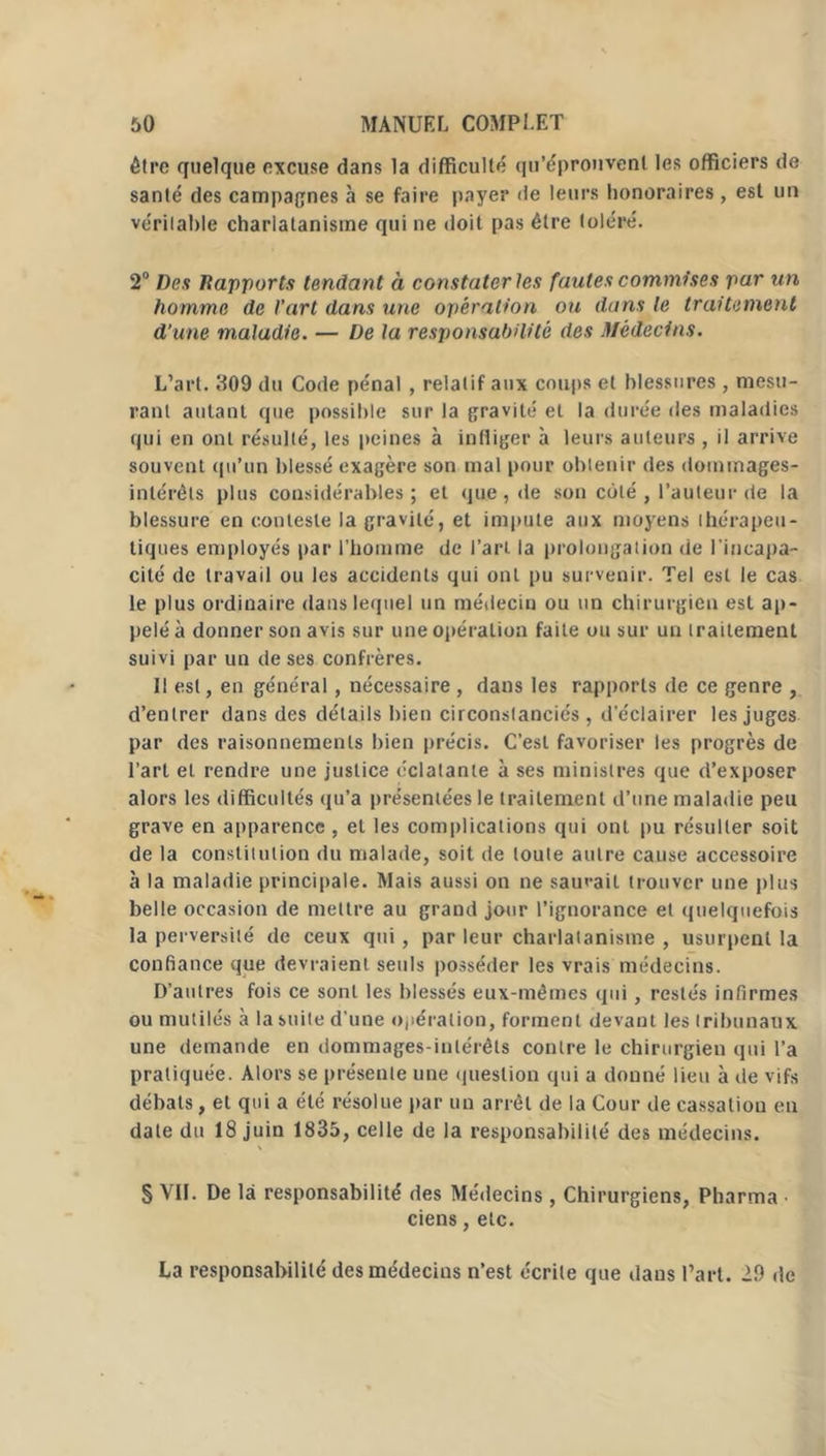 être quelque excuse dans la difficulté qu’épronvenl les officiers de santé des campagnes à se faire payer de leurs honoraires , est un véritable charlatanisme qui ne doit pas être toléré. 2° Des Rapports tendant à constater les fautes commises par un homme de l’art dans une opération ou dans le traitement d’une maladie. — De la responsabilité des Médecins. L’art. 309 du Code pénal , relatif aux coups et blessures, mesu- rant autant que possible sur la gravité et la durée des maladies qui en ont résulté, les peines à infliger à leurs auteurs , il arrive souvent qu’un blessé exagère son mal pour obtenir des dommages- intérêts plus considérables; et que , de son coté , l’auteur rie la blessure en conteste la gravité, et impute aux moyens thérapeu- tiques employés par l’homme de l’art la prolongation de l'incapa- cité de travail ou les accidents qui ont pu survenir. Tel est le cas le plus ordinaire dans lequel un médecin ou un chirurgien est ap- pelé à donner son avis sur une opération faite ou sur un traitement suivi par un de ses confrères. Il est, en général, nécessaire , dans les rapports de ce genre , d’entrer dans des détails bien circonstanciés, d’éclairer les juges par des raisonnements bien précis. C’est favoriser les progrès de l’art et rendre une justice éclatante à ses ministres que d’exposer alors les difficultés qu’a présentées le traitement d’une maladie peu grave en apparence , et les complications qui ont pu résulter soit de la constitution du malade, soit de toute autre cause accessoire à la maladie principale. Mais aussi on ne sauvait trouver une plus belle occasion de mettre au grand jour l’ignorance et quelquefois la perversité de ceux qui , par leur charlatanisme , usurpent la confiance que devraient seuls posséder les vrais médecins. D’autres fois ce sont les blessés eux-mêmes qui, restés infirmes ou mutilés à la suite d'une opération, forment devant les tribunaux une demande en dommages-intérêts contre le chirurgien qui l’a pratiquée. Alors se présente une question qui a donné lieu à de vifs débats, et qui a été résolue par un arrêt de la Cour de cassation en date du 18 juin 1835, celle de la responsabilité des médecins. § VII. De là responsabilité des Médecins , Chirurgiens, Pharma ciens, etc. La responsabilité des médecins n’est écrite que daus l’art. 29 de