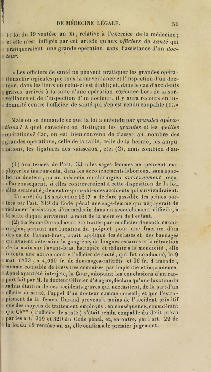 I ! loi du 19 venlôse an xi, relative à l’exercice de la médecine; et elle n’est infligée par cet article qu'aux officiers de santé qui pratiqueraient une grande opération sans l’assistance d’un doc- teur. « Les officiers de santé ne peuvent pratiquer les grandes opéra- tionschiriirgicalesque sous la surveillance et l’inspection d’un doc- teur, dans les lieux où celui-ci est établi; et, dans le cas d’accidents graves arrivés à la suile d’une opération exécutée hors de la sur- veillance et de l’inspection d’un docteur, il y aura recours en in- demnité contre l’officier de santé qui s’en est rendu coupable (1).» Mais on se demande ce que la loi a entendu par grandes opéra- tions? A quel caractère on distingue les grandes et les petites opérations? Car, on est bien convenu de classer au nombre des grandes opérations, celle de la taille, celle de la hernie, les ampu- tations, les ligatures des vaisseaux , etc. (2), mais combien d’au- (1) Aux termes de l’art. 33 » les sages-femmes ne peuvent em- ployer les instruments, dans les accouchements laborieux, sans appe- ler un docteur , ou un médecin ou chirurgien anciennement reçu. (.Parconséquent, si elles contrevenaient à cette disposition de la loi, elles seraient également responsables des accidents qui surviendraient. — Un arrêt du 18 septembre 1817 a déclaré passible des peines por- tées par l’ait. 319 du Code pénal une sage-femme qui négligerait de réclamer l’assistance d’un médecin dans un accouchement difficile, à la suite duquel arriverait la mort de la mère ou de l’enfant. (2) La fenme Durand avait été traitée par un officier de santé: ce chi- rurgien, prenant une luxation du poignet pour une fracture d’un des os de l’avanl-bras , avait appliqué des éclisses et des bandages qui avaient déterminé la gangrène, de longues escarres et la rétraction de la main sur l’avant-bras. Estropiée et réduite à la mendicité , elle intenta une action contre l’officier de santé, qui fut condamné, le 9 mat 1833 , à 4,000 fr de dommages-intérêts et 16 fr. d amende , comme coupable de blessures commises par impéritie et imprudence. Appel ayant été interjeté, la Cour, adoptant les conclusions d’un rap- port fait par M. le docteur Ollivier d’Angers, déclara qu’une luxation du radius était un de ces accidents graves qui nécessitent, de la part d’un officier de sauté, l’appel d’un docteur comme conseil; et que l’estro- piement de la femme Durand provenait moins de l’accident primitif que des moyens de traitement employés : en conséquence, considérant que Ch** ( l’officier de santé ) s’était rendu coupable du délit prévu par les art. 319 et 320 du Code pénal, et, en outre, par l’art. 29 de la loi du 19 ventôse an xq elle confirma le premier jugement.