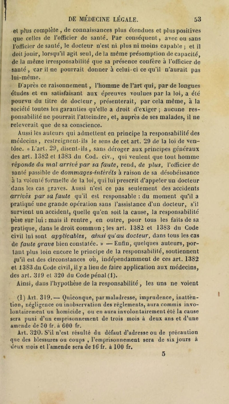 el plus complète, de connaissances plus étendues et plus positives que celles de l’officier de santé. Par conséquent, avec ou sans l’officier de santé, le docteur n’est ni plus ni moins capable ; et il doit jouir, lorsqu’il agit seul, de la même présomption de capacité, de la même irresponsabilité que sa présence confère à l’officier de santé, car il ne pourrait donner à celui-ci ce qu’il n’aurait pas lui-même. D'après ce raisonnement, l’homme de l’art qui, par de longues études et en satisfaisant aux épreuves voulues par la loi, a été pourvu du litre de docteur, présenterait, par cela même, à la société toutes les garanties qu’elle a droit d’exiger ; aucune res- ponsabilité ne pourrait l’atteindre, et, auprès de ses malades, il ne relèverait que de sa conscience. Aussi les auteurs qui admettent en principe la responsabilité des médecins, restreignent-ils le sens de cet art. 29 de la loi de ven- tôse. « L’art. 29, disent-ils, sans déroger aux principes généraux ries art. 1382 el 1383 du Cod. civ., qui veulent que tout homme réponde du mal arrivé par sa faute, rend, de plus, l’officier de santé passible de dommages-intérêts à raison de sa désobéissance à la volonté formelle de la loi, qui lui prescrit d’appeler un docteur dans les cas graves. Aussi n’est ce pas seulement des accidents arrivés par sa faute qu’il est responsable : du moment qu’il a pratiqué une grande opération sans l’assistance d’un docteur, s’il survient un accident, quelle qu’en soit la cause, la responsabilité pèse sur lui : mais il rentre , en outre, pour tous les faits de sa pratique, dans le droit commun ; les art. 1382 et 1383 du Code civil lui sont applicables, ainsi qu'au docteur, dans tous les cas de faute grave bien constatée. » —Enfin, quelques auteurs, por- tant plus loin encore le principe de la responsabilité, soutiennent qu’il est des circonstances où, indépendamment de ces art. 1382 et 1383 du Code civil, il y a lieu de faire application aux médecins, des art. 319 et 320 du Code pénal (1). Ainsi, dans l’hypothèse de la responsabilité, les uns ne voient (1) Art. 319.— Quiconque, parmaladresse, imprudence, inatten- tion, négligence ou inobservation des réglements, aura commis invo- lontairement un homicide , ou en aura involontairement été la cause sera puni d’un emprisonnement de trois mois à deux ans et d’une amende de 50 fr.à 600 fr. Art. 320. S’il n’est résulté du défaut d’adresse ou de précaution que des blessures ou coups , l’emprisonnement sera de six jours à deux mois et l'amende sera de 1G fr. à 100 fr. 5