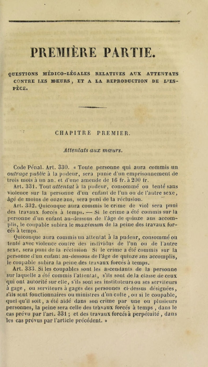 PREMIERE PARTIE. QUESTIONS MÉDICO-LÉGALES RELATIVES AUX ATTENTATS CONTRE LES MŒURS , ET A LA REPRODUCTION DE L’ES- PECE. CHAPITRE PREMIER. Attentats aux mœurs. Code Pénal. Arl. 330. «Toute personne qui aura commis un outrage public à la pudeur, sera punie d’un emprisonnement de trois mois à un an. et d’une amende de 16 fr. à 200 fr. Art. 331. Tout attentai à la pudeur, consommé ou tenté sans violence sur la personne d’un enfant de l’un ou de l’autre sexe, âgé de moins de onze ans, sera puni de la réclusion. Art. 302. Quiconque aura commis le crime do viol sera puni des travaux forcés à temps. — Si le crime a été commis sur la personne d'un enfant au-dessous de l’âge de quinze ans accom- plis, le coupable subira le maximum de la peine des travaux for- cés à temps. Quiconque aura commis un attentat à la pudeur, consommé ou tenté avec violence contre des individus de l’un ou de l’autre sexe, sera puni de la réclusion Si le crime a été commis sur la personne d’un enfant au-dessous de l'âge de quinze ans accomplis, le coupable subira la peine des travaux forcés à temps. Art. 333. Si les coupables sont les ascendants de la personne sur laquelle a été commis l’attentat, s’ils sont delà classe de ceux qui ont autorité sur elle, s’ils sont ses instituteurs ou ses serviteurs à gage, ou serviteurs à gages des personnes ci-dessus désignées, s’ils sont fonctionnaires ou ministres d’un culte , ou si le coupable, quel qu’il soit, a été aidé dans son crime par une ou plusieurs personnes, la peine sera celle des travaux forcés à temps , dans le cas prévu par l’art. 331 ; et des travaux forcésà perpétuité , dans les cas prévus par l’article précédent. »