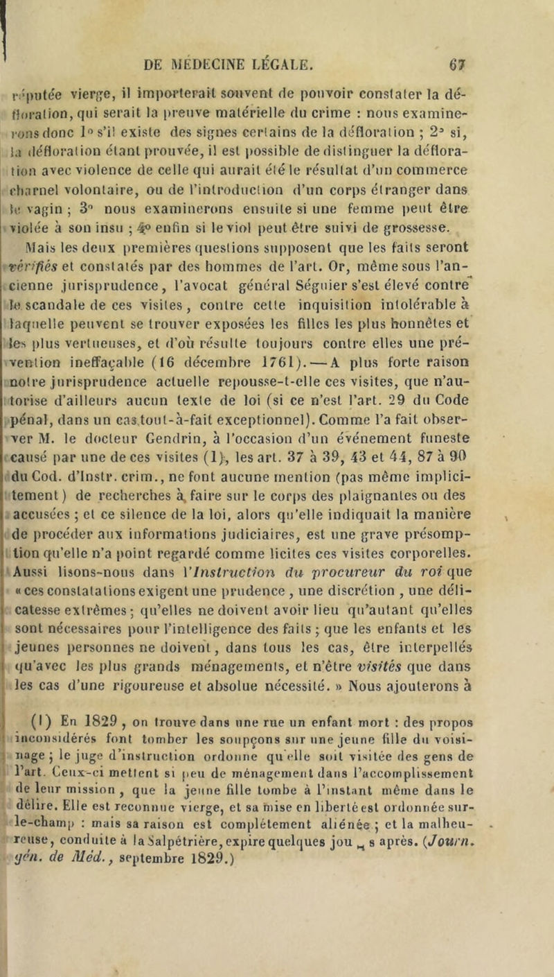 réputée vierge, il importerait souvent fie pouvoir constaler la dé- floration, qui serait la preuve matérielle du crime : nous examine- rons donc 1° s’il existe des signes certains de la défloration ; 2(I) * 3 si, la défloration étant prouvée, il est possible de distinguer la déflora- tion avec violence de celle qui aurait été le résultat d’un commerce charnel volontaire, ou de l’introduction d’un corps étranger dans te vagin ; 3° nous examinerons ensuite si une femme peut être violée à son insu ; 4° enfin si le viol peut être suivi de grossesse. Mais les deux premières questions supposent que les faits seront vérifiés et constatés par des hommes de l’art. Or, même sous l’an- cienne jurisprudence, l’avocat général Séguier s’est élevé contre le scandale de ces visites, contre cette inquisition intolérable à laquelle peuvent se trouver exposées les filles les plus honnêtes et les plus vertueuses, et d’où résulte toujours contre elles une pré- vention ineffaçable (16 décembre 1761). — A plus forte raison notre jurisprudence actuelle repousse-t-elle ces visites, que n’au- torise d’ailleurs aucun texte de loi (si ce n’est l’art. 29 du Code pénal, dans un cas,toul-à-fait exceptionnel). Comme l’a fait obser- ver M. le docteur Gendrin, à l’occasion d’un événement funeste causé par une de ces visites (1), les art. 37 à 39, 43 et 44, 87 à 90 duCod. d’instr. crim., ne font aucune mention (pas même implici- tement ) de recherches à, faire sur le corps des plaignantes ou des accusées ; et ce silence de la loi, alors qu’elle indiquait la manière de procéder aux informations judiciaires, est une grave présomp- tion qu’elle n’a point regardé comme licites ces visites corporelles. Aussi lisons-nous dans VInstruction du procureur du roi que «ces constatations exigent une prudence , une discrétion , une déli- catesse extrêmes ; qu’elles ne doivent avoir lieu qu’autant qu’elles i sont nécessaires pour l’intelligence des faits ; que les enfants et les i jeunes personnes ne doivent, dans tous les cas, être interpellés i qu’avec les plus grands ménagements, et n’être visités que dans les cas d’une rigoureuse et absolue nécessité. » Nous ajouterons à (I) En 1829 , on trouve dans une rue un enfant mort : des propos inconsidérés font tomber les soupçons sur une jeune fille du voisi- nage ; le juge d’instruction ordonne qu elle soit visitée des gens de l’art. Ceux-ci mettent si peu de ménagement dans l’accomplissement de 1 eur mission , que la jeune fille tombe à l’instant même dans le délire. Elle est reconnue vierge, et sa mise en liberté est ordonnée sur- le-champ : mais sa raison est complètement aliénée ; et la malheu- reuse, conduite à la Salpétrière, expire quelques jou H s après. (J ou ni. ijen. de Alcd., septembre 1829.)