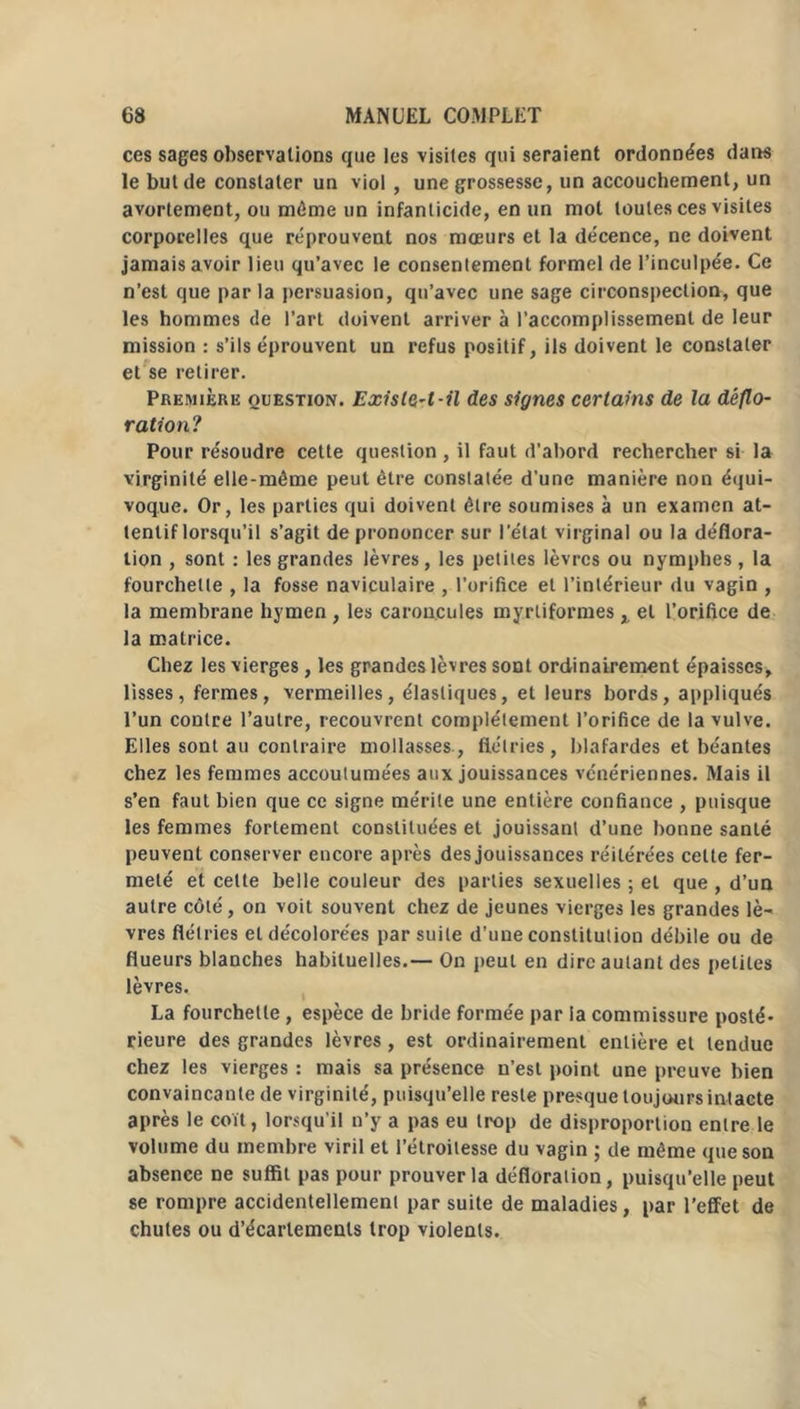 ces sages observations que les visites qui seraient ordonnées dans le but de constater un viol , une grossesse, un accouchement, un avortement, ou même un infanticide, en un mot toutes ces visites corporelles que réprouvent nos mœurs et la décence, ne doivent jamais avoir lieu qu’avec le consentement formel de l’inculpée. Ce n’est que parla persuasion, qu’avec une sage circonspection, que les hommes de l’art doivent arriver à l’accomplissement de leur mission : s’ils éprouvent un refus positif, ils doivent le constater et se retirer. Première question. Existât-il des signes certains de la déflo- ration? Pour résoudre cette question , il faut d’abord rechercher si la virginité elle-même peut être constatée d’une manière non équi- voque. Or, les parties qui doivent être soumises à un examen at- tentif lorsqu’il s’agit de prononcer sur l’état virginal ou la déflora- tion , sont : les grandes lèvres, les petites lèvres ou nymphes, la fourchette , la fosse naviculaire , l’orifice et l’intérieur du vagin , la membrane hymen , les caroncules myrliformes „ et l’orifice de la matrice. Chez les vierges, les grandes lèvres sont ordinairement épaisses, lisses, fermes, vermeilles, élastiques, et leurs bords, appliqués l’un contre l’autre, recouvrent complètement l’orifice de la vulve. Elles sont au contraire mollasses, flétries, blafardes et béantes chez les femmes accoutumées aux jouissances vénériennes. Mais il s’en faut bien que ce signe mérite une entière confiance , puisque les femmes fortement constituées et jouissant d’une bonne santé peuvent conserver encore après des jouissances réitérées cette fer- meté et celte belle couleur des parties sexuelles ; et que , d’un autre côté, on voit souvent chez de jeunes vierges les grandes lè- vres flétries et décolorées par suite d’une constitution débile ou de flueurs blanches habituelles.— On peut en dire autant des petites lèvres. La fourchette , espèce de bride formée par la commissure posté- rieure des grandes lèvres, est ordinairement entière et tendue chez les vierges : mais sa présence n’est point une preuve bien convaincante de virginité, puisqu’elle reste presque toujours intacte après le coït, lorsqu'il n’y a pas eu trop de disproportion entre le volume du membre viril et l’étroitesse du vagin ; de même que son absence ne suffit pas pour prouver la défloration, puisqu’elle peut se rompre accidentellement par suite de maladies, par l’effet de chutes ou d’écartements trop violents.