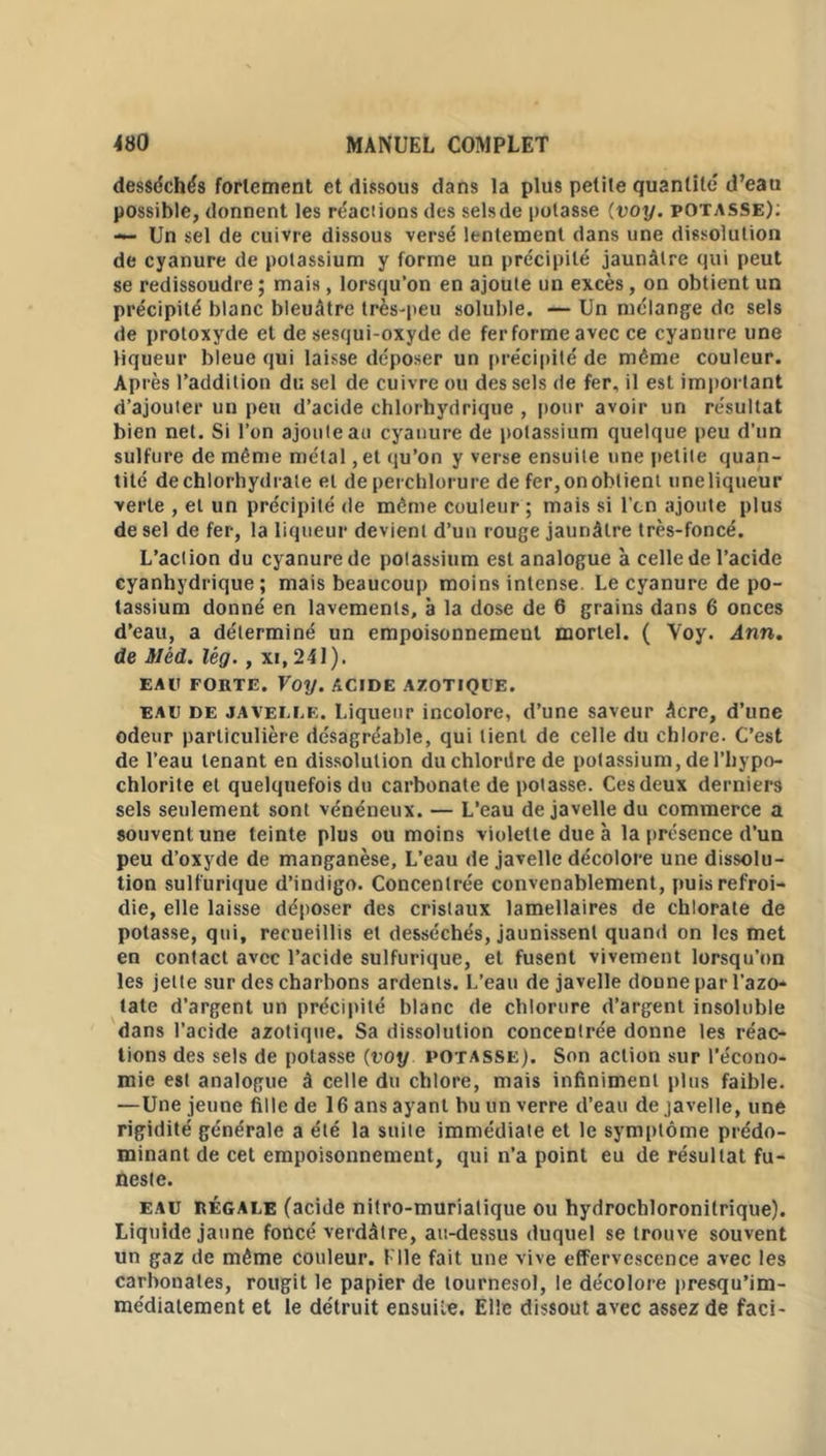 desséchés fortement et dissous dans la plus petite quantité d’eau possible, donnent les réactions des selsde potasse (voy. potasse): — Un sel de cuivre dissous versé lentement dans une dissolution de cyanure de potassium y forme un précipité jaunâtre qui peut se redissoudre ; mais, lorsqu’on en ajoute un excès, on obtient un précipité blanc bleuâtre très-peu soluble. — Un mélange de sels de protoxyde et de sesqui-oxyde de fer forme avec ce cyanure une liqueur bleue qui laisse déposer un précipité de même couleur. Ap rès l’addition du sel de cuivre ou des sels de fer, il est important d’ajouter un peu d’acide chlorhydrique , pour avoir un résultat bien net. Si l’on ajoute au cyanure de potassium quelque peu d’un sulfure de même métal, et qu’on y verse ensuite une petite quan- tité de chlorhydrate et de perchlorure de fer,onoblient uneliqneur verte , et un précipité de même couleur ; mais si l'cn ajoute plus de sel de fer, la liqueur devient d’un rouge jaunâtre très-foncé. L’action du cyanure de potassium est analogue à celle de l’acide cyanhydrique; mais beaucoup moins intense. Le cyanure de po- tassium donné en lavements, à la dose de 6 grains dans 6 onces d’eau, a déterminé un empoisonnement mortel. ( Voy. Ann. de Mèd. lêg. , xi, 241). EAll FORTE. Voy. ACIDE AZOTIQUE. eau de javelle. Liqueur incolore, d’une saveur âcre, d’une odeur particulière désagréable, qui lient de celle du chlore. C’est de l’eau tenant en dissolution duchlordre de potassium, de l’hypo- chlorite et quelquefois du carbonate de potasse. Ces deux derniers sels seulement sont vénéneux. — L’eau de javelle du commerce a souvent une teinte plus ou moins violette due à la présence d’un peu d’oxyde de manganèse. L’eau de javelle décolore une dissolu- tion sulfurique d’indigo. Concentrée convenablement, puis refroi- die, elle laisse déposer des cristaux lamellaires de chlorate de potasse, qui, recueillis et desséchés, jaunissent quand on les met en contact avec l’acide sulfurique, et fusent vivement lorsqu’on les jette sur des charbons ardents. L’eau de javelle doune par l’azo- tate d’argent un précipité blanc de chlorure d’argent insoluble dans l’acide azotique. Sa dissolution concentrée donne les réac- tions des sels de potasse (voy potasse). Son action sur l'écono- mie est analogue â celle du chlore, mais infiniment plus faible. —Une jeune fille de 16 ans ayant bu un verre d’eau de javelle, une rigidité générale a été la suite immédiate et le symptôme prédo- minant de cet empoisonnement, qui n’a point eu de résultat fu- neste. eau régale (acide nitro-murialique ou hydrochloronitrique). Liquide jaune foncé verdâtre, au-dessus duquel se trouve souvent un gaz de même couleur. Elle fait une vive effervescence avec les carbonates, rougit le papier de tournesol, le décolore presqu’im- médiatement et le détruit ensuite. Elle dissout avec assez de faci-