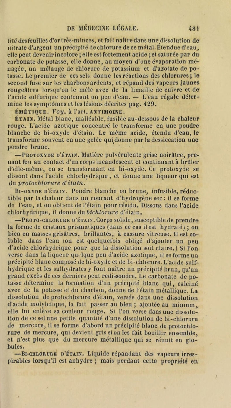 lt té des feuilles d’ortrès-minces, et fait naître dans unedissolution de nitrate d’argent un précipité de chlorure de ce métal. Etendue d’eau, elle peut devenir incolore ; elle est fortement acide ; et saturée par du carbonate de potasse, elle donne, au moyen d’une évaporation mé- nagée, un mélange de chlorure de potassium et d’azotate de po- tasse. Le premier de ces sels donne les réactions des chlorures; le second fuse sur les charbons ardents, et répand des vapeurs jaunes rougeâtres lorsqu’on le mêle avec de la limaille de cuivre et de l’acide sulfurique contenant un peu d’eau. — L’eau régale déter- mine les symptômes et les lésions décrites pag. 429. émétique. Voy. à l’art. ANTIMOINE. étain. Métal blanc, malléable, fusible au-dessous de la chaleur rouge. L’acide azotique concentré le transforme en une poudre blanche de bi-oxyde d’étain. Le même acide, étendu d’eau, le transforme souvent en une gelée qmdonne par la dessiccation une poudre brune. —Protoxyde d’étain. Matière pulvérulente grise noirâtre, pre- nant feu au contact d’un corps incandescent et continuant à brûler d’elle-même, en se transformant en bi-oxyde. Ce protoxyde se dissout dans l’acide chlorhydrique , et donne une liqueur qui est du yrotochlorure d'étain. Bi-oxydk d’étain. Poudre blanche ou brune, infusible, réduc- tible par la chaleur dans un courant d’hydrogène sec: il se forme de l’eau, et on obtient de l’étain pour résidu. Dissous dans l’acide chlorhydrique, il donne du bichlorure d’étain. —Proto-chlorure d’étain. Corps solide, susceptible de prendre la forme de cristaux prismatiques (dans ce cas il est hydraté) ; ou bien en masses grisâtres, brillantes, à cassure vitreuse. Il est so- luble dans l’eau ton est quelquefois obligé d’ajouter un peu d’acide chlorhydrique pour que la dissolution soit claire.) Si l’on verse dans la liqueur quelque peu d’acide azotique, il se forme un précipité blanc composé de bi-oxyde et de bi- chlorure. L’acide suif- hydrique et les sulhydrates y font naître un précipité brun, qu’un grand excès de ces derniers peut redissoudre. Le carbonate de po- tasse détermine la formation d’un précipité blanc qui, calciné avec de la potasse et du charbon, donne de l'étain métallique. La dissolution de protochlorure d’étain, versée dans une dissolution d’acide moiybdique, la fait passer au bleu ; ajoutée au minium, elle lui enlève sa couleur rouge. Si l’on verse dans une dissolu- tion de ce sel une petite quantité d’une dissolution de bi-chlorure de mercure, il se forme d’abord un précipité blanc de protochlo- rure de mercure, qui devient gris si on les lait bouillir ensemble, et n’est plus que du mercure métallique qui se réunit en glo- bules. —Bi-chlorure d’étain. Liquide répandant des vapeurs irres- pirables lorsqu’il est anhydre ; mais perdant cette propriété en