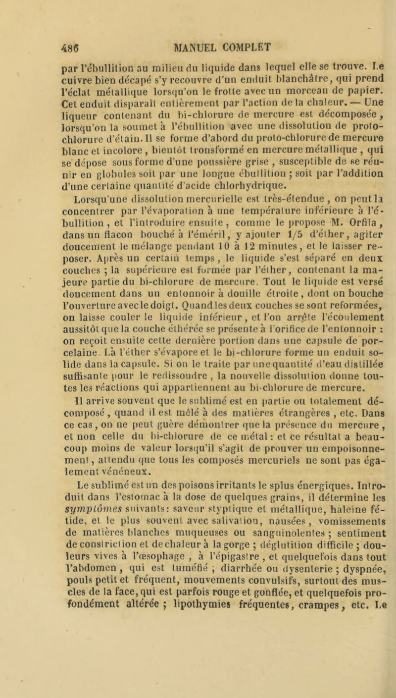 par l'ébullition au milieu du liquide dans lequel elle se trouve. Le cuivre bien décapé s’y recouvre d’un enduit blanchâtre, qui prend l’éclat métallique lorsqu’on le frotte avec un morceau de papier. Cet enduit disparaît entièrement par l’action de la chaleur. — Une liqueur contenant du bi-chlorure de mercure est décomposée , lorsqu’on la soumet à l’ébullition avec une dissolution de proto- clilorure d’étain. Il se forme d’abord du proto-chlorure de mercure blanc cl incolore, bientôt tronsformé en mercure métallique , qui se dépose sous forme d’une poussière grise , susceptible de se réu- nir en globules soit par une longue ébullition ; soit par l’addition d’une certaine quantité d’acide chlorhydrique. Lorsqu’une dissolution mercurielle est très-étendue, on peut la concentrer par l’évaporation à une température inférieure à l’é- bullition , et l’introduire ensuite , comme le propose M. Orfila, dans un flacon bouché à l’éméril, y ajouter 1/5 d’éther, agiter doucement le mélange pendant 10 à 12 minutes, et le laisser re- poser. Après un certain temps , le liquide s’est séparé en deux couches ; la supérieure est formée par l’éther, contenant la ma- jeure partie du bi-chlorure de mercure. Tout le liquide est versé doucement dans un entonnoir à douille étroite , dont on bouche l’ouverture avec le doigt. Quand les deux couches se sont reformées, on laisse couler le liquide inférieur, et l'on arrête l’écoulement aussitôt que la couche éthérée se présente à l’orifice de l’entonnoir : on reçoit ensuite cette dernière portion dans une capsule de por- celaine. Là l’éther s’évapore et le bi-chlorure forme un enduit so- lide dans la capsule. Si on le traite par une quantité d’eau distillée suffisante pour le redissoudre , la nouvelle dissolution donne tou- tes les réactions qui appartiennent au bi-chlorure de mercure. Il arrive souvent que le sublimé est en partie ou totalement dé- composé , quand il est mêlé à des matières étrangères , etc. Dans ce cas, on ne peut guère démontrer que la présence du mercure , et non celle du bi-chlorure de ce métal : et ce résultat a beau- coup moins de valeur lorsqu’il s’agit de prouver un empoisonne- ment , attendu que tous les composés mercuriels ne sonl pas éga- lement vénéneux. Le sublimé est un des poisons irritants le splus énergiques. Intro- duit dans l’estomac à la dose de quelques grains, il détermine les symptômes suivants: saveur styptiquc et métallique, haleine fé- tide, et le plus souvent avec salivation, nausées, vomissements de matières blanches muqueuses ou sanguinolentes ; sentiment de constriction et de chaleur à la gorge ; déglutition difficile ; dou- leurs vives à l’œsophage , à l’épigastre , et quelquefois dans tout l’abdomen , qui est tuméfié ; diarrhée ou dysenterie ; dyspnée, pouls petit et fréquent, mouvements convulsifs, surtout des mus- cles de la face, qui est parfois rouge et gonflée, et quelquefois pro- fondément altérée; lipothymies fréquentes, crampes, etc. Le