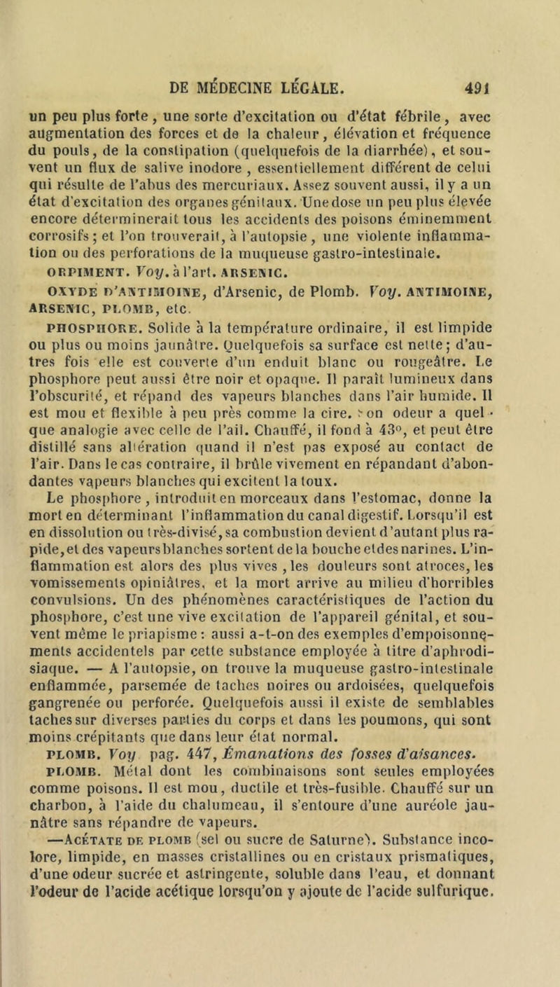 un peu plus forte , une sorte d’excitation ou d’état fébrile , avec augmentation des forces et de la chaleur, élévation et fréquence du pouls, de la constipation (quelquefois de la diarrhée), et sou- vent un flux de salive inodore , essentiellement différent de celui qui résulte de l’abus des mercuriaux. Assez souvent aussi, il y a un état d’excitation des organes génitaux. Une dose un peu plus élevée encore déterminerait tous les accidents des poisons éminemment corrosifs; et l’on trouverait, à l’autopsie, une violente inflamma- tion ou des perforations de la muqueuse gastro-intestinale. orpiment. Voy. à l’art, arsenic. oxyde d’antimoine, d’Arsenic, de Plomb. Voy. antimoine, ARSENIC, PLOMB, etc. pnosPUORE. Solide à la température ordinaire, il est limpide ou plus ou moins jaunâtre. Quelquefois sa surface est nette; d’au- tres fois elle est couverte d’un enduit blanc ou rougeâtre. Le phosphore peut aussi être noir et opaque. 11 paraît lumineux dans l’obscurité, et répand des vapeurs blanches dans l’air humide. Il est mou et flexible à peu près comme la cire, :-on odeur a quel - que analogie avec celle de l’ail. Chauffé, il fond à 43°, et peut être distillé sans altération quand il n’est pas exposé au contact de l’air. Dans le cas contraire, il brûle vivement en répandant d’abon- dantes vqpeurs blanches qui excitent la toux. Le phosphore , introduit en morceaux dans l’estomac, donne la mort en déterminant l’inflammation du canal digestif. Lorsqu’il est en dissolution ou très-divisé,sa combustion devient d’autant plus ra- pide,et des vapeurs blanches sortent de la bouche etdes narines. L’in- flammation est alors des plus vives ,les douleurs sont atroces, les vomissements opiniâtres, et la mort arrive au milieu d'horribles convulsions. Un des phénomènes caractéristiques de l’action du phosphore, c’est une vive excitation de l’appareil génital, et sou- vent même le priapisme : aussi a-l-on des exemples d’empoisonnq- ments accidentels par cette substance employée à litre d’aphrodi- siaque. — A l’autopsie, on trouve la muqueuse gastro-intestinale enflammée, parsemée de taches noires ou ardoisées, quelquefois gangrenée ou perforée. Quelquefois aussi il existe de semblables taches sur diverses parties du corps et dans les poumons, qui sont moins crépitants que dans leur état normal. plomb. Voy pag. 447, Émanations des fosses d’aisances. plomb. Métal dont les combinaisons sont seules employées comme poisons. 11 est mou, ductile et très-fusible. Chauffé sur un charbon, à l’aide du chalumeau, il s’entoure d’une auréole jau- nâtre sans répandre de vapeurs. —Acétate df, plomb (sel ou sucre de SalurneV Substance inco- lore, limpide, en masses cristallines ou en cristaux prismatiques, d’une odeur sucrée et astringente, soluble dans l’eau, et donnant l’odeur de l’acide acétique lorsqu’on y ajoute de l’acide sulfurique.