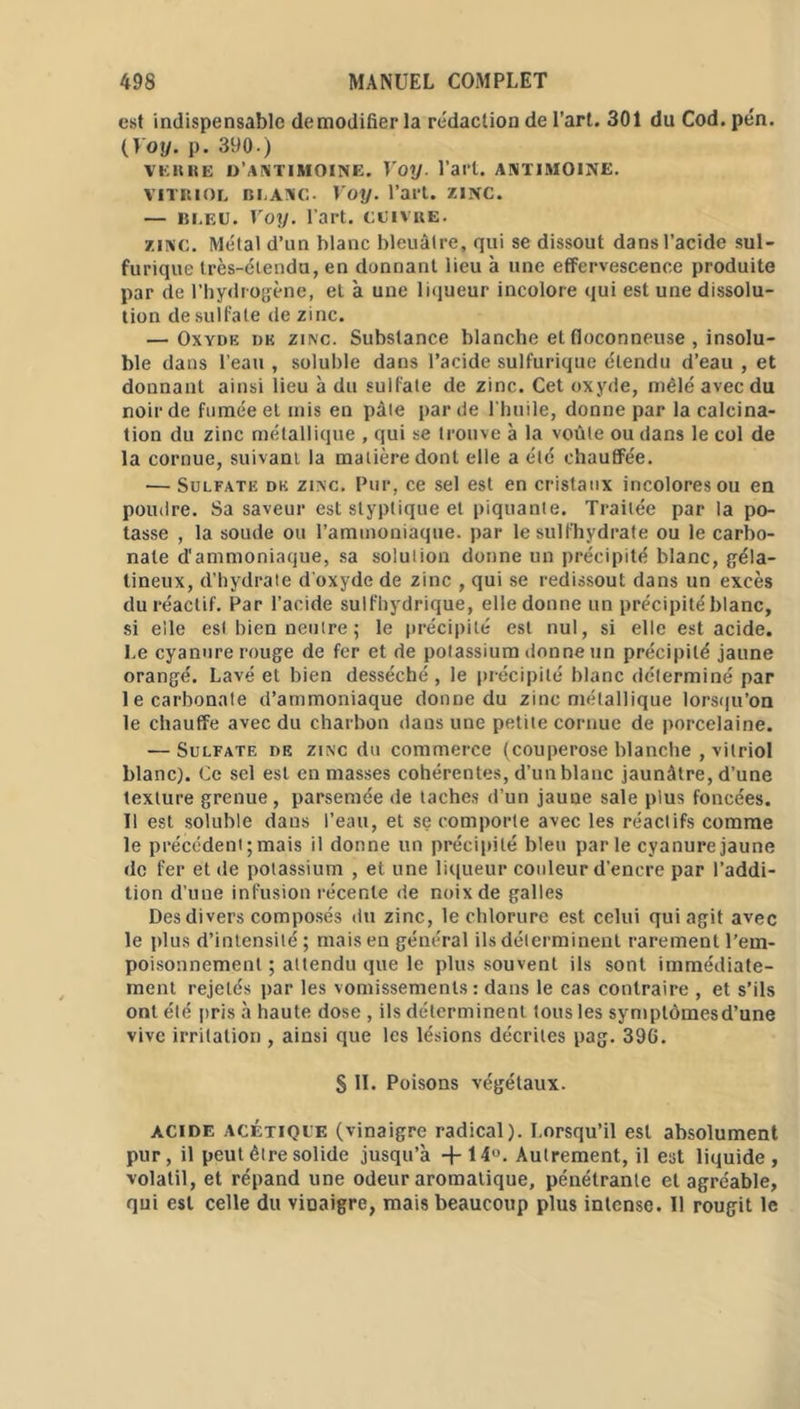 est indispensable demodifier la rédaction de l’art. 301 du Cod. pén. (Yoy. p. 390.) verre d'antimoine. Yoy. l’art, antimoine. VITRIOL BLANC. Yoy. l’art. ZINC. — Bi.eu. Yoy. l’art, cuivre. zinc. Métal d’un blanc bleuâtre, qui se dissout dans l’acide sul- furique très-étendu, en donnant lieu à une effervescence produite par de l’hydrogène, et à une liqueur incolore qui est une dissolu- tion de sulfate de zinc. — Oxyde de zinc. Substance blanche et floconneuse , insolu- ble dans l’eau , soluble dans l’acide sulfurique étendu d’eau , et donnant ainsi lieu à du suifate de zinc. Cet oxyde, mêlé avec du noir de fumée et mis en pâle par de l'huile, donne par la calcina- tion du zinc métallique , qui se trouve à la voûte ou dans le col de la cornue, suivant la matière dont elle a été chauffée. — Sulfate de zinc. Pur, ce sel est en cristaux incolores ou en poudre. Sa saveur est styplique et piquante. Traitée par la po- tasse , la soude ou l’ammoniaque, par le sulfhydrate ou le carbo- nate d'ammoniaque, sa solulion donne un précipité blanc, géla- tineux, d’hydrate d’oxyde de zinc , qui se redissout dans un excès du réactif. Par l’acide sulfhydrique, elle donne un précipité blanc, si elle est bien neutre ; le précipité est nul, si elle est acide. Le cyanure rouge de fer et de potassium donne un précipité jaune orangé. Lavé et bien desséché , le précipité blanc déterminé par le carbonate d’ammoniaque donne du zinc métallique lorsqu’on le chauffe avec du charbon dans une petite cornue de porcelaine. — Sulfate de zinc du commerce (couperose blanche , vitriol blanc). Ce sel est en masses cohérentes, d’un blanc jaunâtre, d’une texture grenue, parsemée de taches d’un jaune sale plus foncées. Il est soluble dans l’eau, et se comporte avec les réactifs comme le précédent; mais il donne un précipité bleu parle cyanure jaune de fer et de potassium , et une liqueur couleur d’encre par l’addi- tion d’une infusion récente de noix de galles Des divers composés du zinc, le chlorure est celui qui agit avec le plus d’intensité ; mais en général ils déterminent rarement l’em- poisonnement ; attendu que le plus souvent ils sont immédiate- ment rejetés par les vomissements: dans le cas contraire , et s’ils ont été pris à haute dose , ils déterminent tous les symptômesd’une vive irritation , ainsi que les lésions décrites pag. 396. S II. Poisons végétaux. acide acétique (vinaigre radical). Lorsqu’il est absolument pur, il peut être solide jusqu’à +14°. Autrement, il est liquide, volatil, et répand une odeur aromatique, pénétrante et agréable, qui est celle du vinaigre, mais beaucoup plus intense. Il rougit le