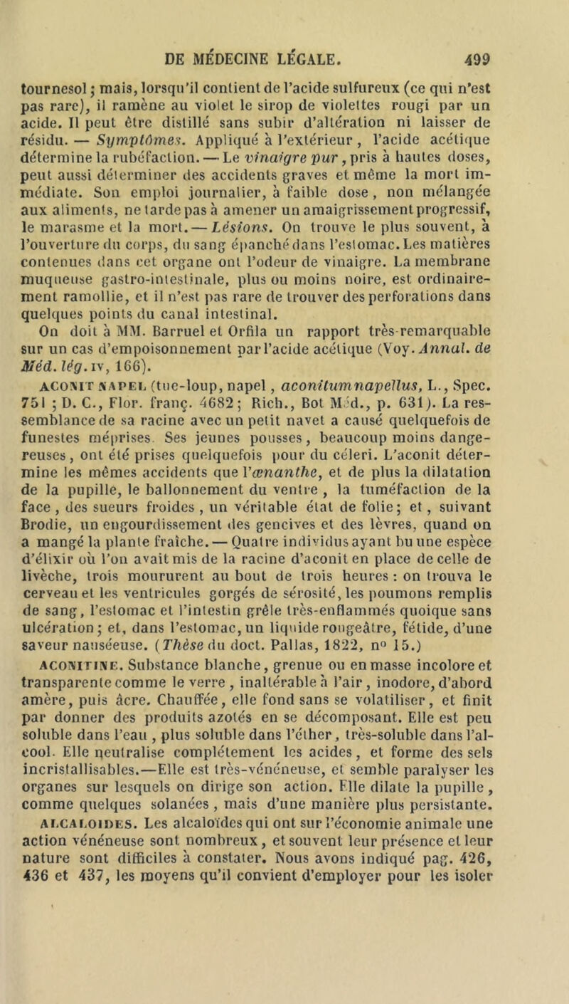 tournesol ; mais, lorsqu’il contient de l’acide sulfureux (ce qui n’est pas rare), il ramène au violet le sirop de violettes rougi par un acide. Il peut être distillé sans subir d’altération ni laisser de résidu. — Symptômes. Appliqué à l’extérieur , l’acide acétique détermine la rubéfaction. — Le vinaigre pur, pris à hautes doses, peut aussi déterminer des accidents graves et même la mort im- médiate. Son emploi journalier, à faible dose, non mélangée aux aliments, ne tarde pas à amener un amaigrissement progressif, le marasme et la mort. — Lésions. On trouve le plus souvent, à l’ouverture du corps, du sang épanché dans l’estomac. Les matières contenues dans cet organe ont l’odeur de vinaigre. La membrane muqueuse gastro-intestinale, plus ou moins noire, est ordinaire- ment ramollie, et il n’est pas rare de trouver des perforations dans quelques points du canal intestinal. On doit à MM. Barruel et Orfila un rapport très remarquable sur un cas d’empoisonnement par l’acide acétique (Voy .Annal, de Méd.lég.i\, 166). acoxit siAPEij (tue-loup, napel, aconitumnapellus, L., Spec. 751 ; D. C., Flor. franç. 4682 ; Rich., Bot M ;d., p. 631 ). La res- semblance de sa racine avec un petit navet a causé quelquefois de funestes méprises. Ses jeunes pousses, beaucoup moins dange- reuses , ont été prises quelquefois pour du céleri. L’aconit déter- mine les mêmes accidents que Vœnanthe, et de plus la dilatation de la pupille, le ballonnement du ventre , la tuméfaction de la face, des sueurs froides, un véritable état de folie; et, suivant Brodie, un engourdissement des gencives et des lèvres, quand on a mangé la plante fraîche. — Quatre individus ayant bu une espèce d’élixir où l’on avait mis de la racine d’aconit en place de celle de livèche, trois moururent au bout de trois heures : on trouva le cerveau et les ventricules gorgés de sérosité, les poumons remplis de sang, l’estomac et l’intestin grêle très-enflammés quoique sans ulcération; et, dans l’estomac, un liquide rougeâtre, fétide, d’une saveur nauséeuse. (Thèse du doct. Pallas, 1822, n° 15.) aconitine. Substance blanche, grenue ou en masse incolore et transparente comme le verre , inaltérable h l’air, inodore, d’abord amère, puis âcre. Chauffée, elle fond sans se volatiliser, et finit par donner des produits azotés en se décomposant. Elle est peu soluble dans l’eau , plus soluble dans l’éther, très-soluble dans l’al- cool. Elle qeutralise complètement les acides, et forme des sels incristallisables.—Elle est très-vénéneuse, et semble paralyser les organes sur lesquels on dirige son action. File dilate la pupille, comme quelques solanées , mais d’une manière plus persistante. alcaloïdes. Les alcaloïdes qui ont sur l’économie animale une action vénéneuse sont nombreux, et souvent leur présence et leur nature sont difficiles à constater. Nous avons indiqué pag. 426, 436 et 437, les moyens qu’il convient d’employer pour les isoler