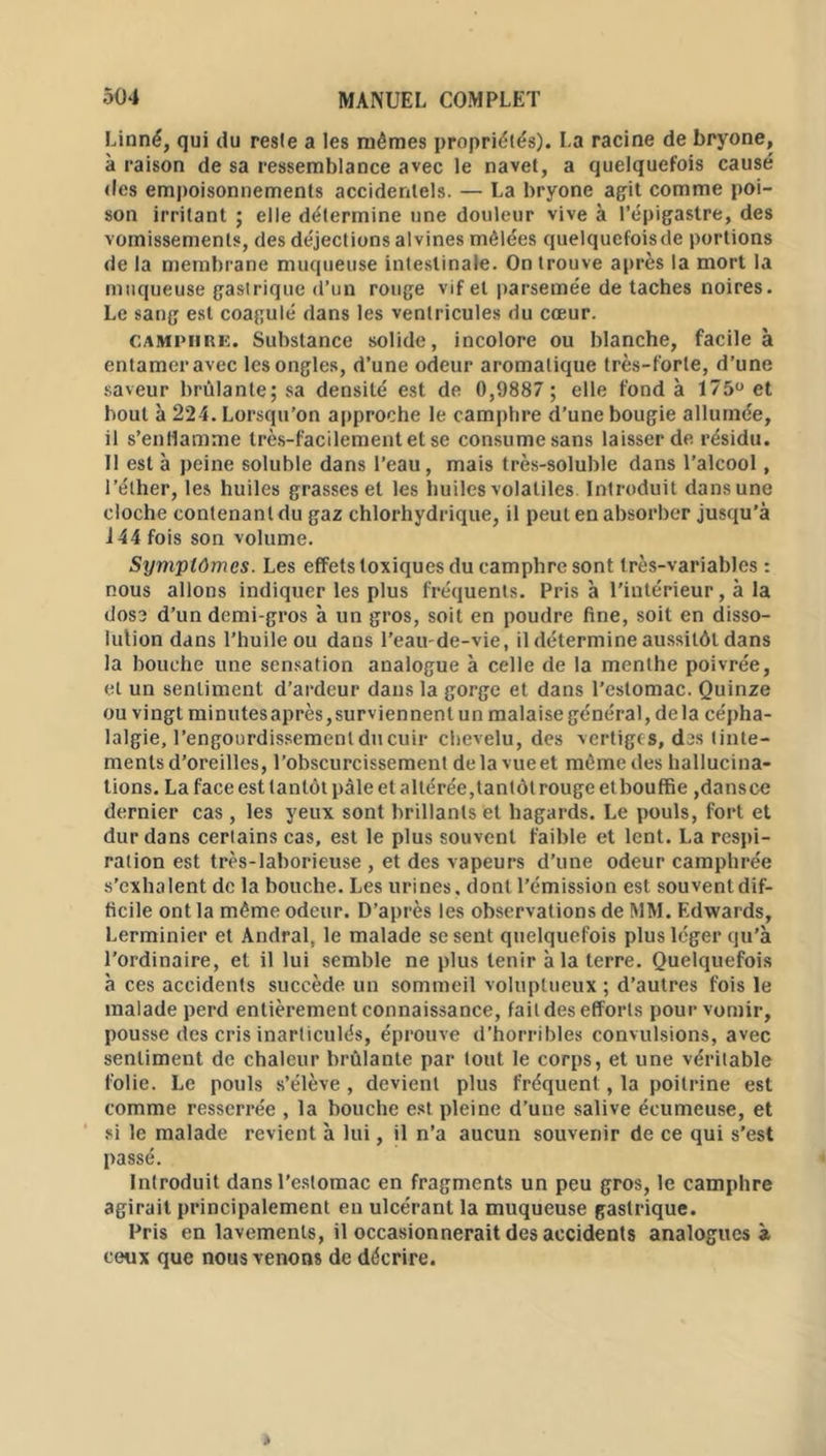 Linné, qui du resle a les mêmes propriétés). La racine de bryone, à raison de sa ressemblance avec le navet, a quelquefois causé des empoisonnements accidentels. — La bryone agrit comme poi- son irritant ; elle détermine une douleur vive à l’épigastre, des vomissements, des déjections alvines mêlées quelquefoisde portions de la membrane muqueuse intestinale. On trouve après la mort la muqueuse gastrique d’un rouge vif et parsemée de taches noires. Le sang est coagulé dans les ventricules du cœur. camphre. Substance solide, incolore ou blanche, facile à entamer avec les ongles, d’une odeur aromatique très-forte, d’une saveur brûlante; sa densité est de 0,9887 ; elle fond à 175° et bout à 224. Lorsqu’on approche le camphre d’une bougie allumée, il s’enflamme très-facilement et se consume sans laisser de résidu. Il est à peine soluble dans l’eau, mais très-soluble dans l’alcool, l’éther, les huiles grasses et les huiles volatiles Introduit dans une cloche contenant du gaz chlorhydrique, il peut en absorber jusqu'à 144 fois son volume. Symptômes. Les effets toxiques du camphre sont très-variables : nous allons indiquer les plus fréquents. Pris à l’intérieur, à la dose d’un demi-gros à un gros, soit en poudre fine, soit en disso- lution dans l’huile ou dans l’eau-de-vie, il détermine aussitôt dans la bouche une sensation analogue à celle de la menthe poivrée, et un sentiment d’ardeur dans la gorge et dans l’estomac. Quinze ou vingt minutes après, surviennent un malaise général, de la cépha- lalgie, l’engourdissement du cuir chevelu, des vertiges, des tinte- ments d’oreilles, l’obscurcissement de la vue et même des hallucina- tions. La face est tantôt pâle et altérée, tantôt rouge etbouffie ,dans ce dernier cas , les yeux sont brillants et hagards. Le pouls, fort et dur dans ceriains cas, est le plus souvent faible et lent. La respi- ration est très-laborieuse , et des vapeurs d’une odeur camphrée s’exhalent de la bouche. Les urines, dont l’émission est souvent dif- ficile ont la même odeur. D’après les observations de MM. Edwards, Lerminier et Andral, le malade se sent quelquefois plus léger qu’à l’ordinaire, et il lui semble ne plus tenir à la terre. Quelquefois à ces accidents succède un sommeil voluptueux ; d’autres fois le malade perd entièrement connaissance, fait des efforts pour vomir, pousse des cris inarticulés, éprouve d’horribles convulsions, avec sentiment de chaleur brûlante par tout le corps, et une véritable folie. Le pouls s’élève , devient plus fréquent, la poitrine est comme resserrée , la bouche est pleine d’une salive écumeuse, et si le malade revient à lui, il n’a aucun souvenir de ce qui s’est passé. Introduit dans l’estomac en fragments un peu gros, le camphre agirait principalement en ulcérant la muqueuse gastrique. Pris en lavements, il occasionnerait des accidents analogues à ceux que nous venons de décrire.