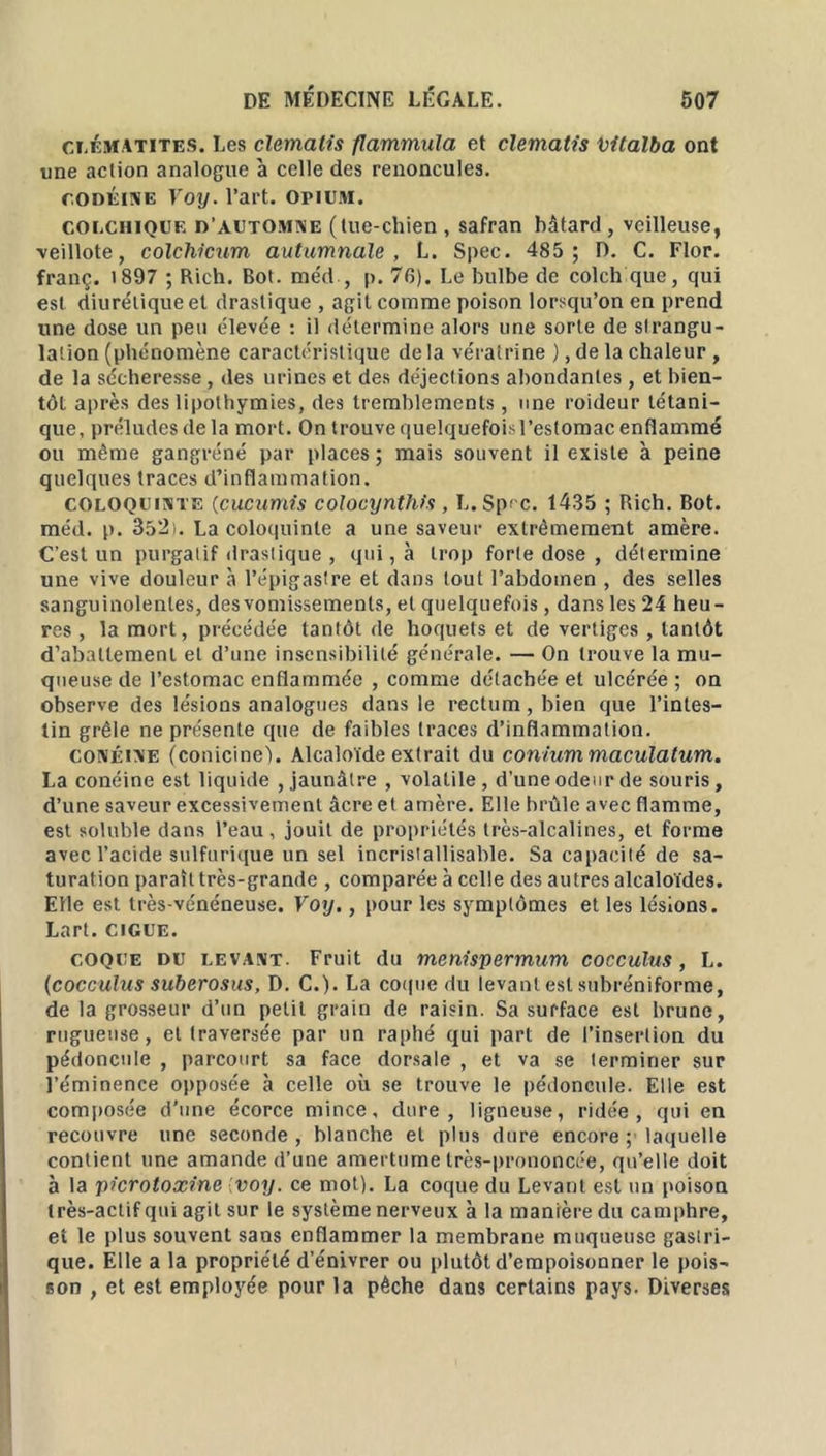 clématites. Les clemalis flammula et clematis vitalba ont une action analogue à celle des renoncules. codéine Voy. l’art, opium. colchique d'automne (tue-chien , safran bâtard , veilleuse, veillote, colchicum autumnaïe , L. Spec. 485 ; D. C. Flor. franç. 1897 ; Rich. Bot. méd , p. 76). Le bulbe de colch que, qui est diurétique et drastique , agit comme poison lorsqu’on en prend une dose un peu élevée : il détermine alors une sorte de strangu- lation (phénomène caractéristique de la vératrine ), de la chaleur , de la sécheresse, des urines et des déjections abondantes, et bien- tôt après des lipothymies, des tremblements, une roideur tétani- que, préludes delà mort. On trouve quelquefois l’estomac enflammé ou même gangréné par places ; mais souvent il existe à peine quelques traces d’inflammation. coloquinte (cucumis colocynthfs , L.Sprc. 1435 ; Rich. Bot. méd. p. 352t. La coloquinte a une saveur extrêmement amère. C’est un purgatif drastique , qui, à trop forte dose , détermine une vive douleur à l’épigastre et dans tout l’abdomen , des selles sanguinolentes, des vomissements, et quelquefois, dans les 24 heu- res , la mort, précédée tantôt de hoquets et de vertiges , tantôt d’abattement et d’une insensibilité générale. — On trouve la mu- queuse de l’estomac enflammée , comme détachée et ulcérée ; on observe des lésions analogues dans le rectum, bien que l’intes- tin grêle ne présente que de faibles traces d’inflammation. conéine (conicine). Alcaloïde extrait du coniummaculatum. La conéine est liquide , jaunâtre , volatile, d’une odeur de souris, d’une saveur excessivement âcre et amère. Elle brûle avec flamme, est soluble dans l’eau, jouit de propriétés très-alcalines, et forme avec l’acide sulfurique un sel incristallisable. Sa capacité de sa- turation paraît très-grande , comparée à celle des autres alcaloïdes. Elle est très-vénéneuse. Voy., pour les symptômes et les lésions. Lart. ciguë. coque du LEVANT. Fruit du menispermum cocculus , L. (cocculus suberosus, D. C.). La coque du levant est subréniforme, de la grosseur d’un petit grain de raisin. Sa surface est brune, rugueuse, et traversée par un raphé qui part de l’insertion du pédoncule , parcourt sa face dorsale , et va se terminer sur l’éminence opposée à celle où se trouve le pédoncule. Elle est composée d’une écorce mince, dure, ligneuse, ridée, qui en recouvre une seconde, blanche et plus dure encore ;• laquelle contient une amande d’une amertume très-prononcée, qu’elle doit à la picrotoxine voy. ce mot). La coque du Levant est un poison très-actif qui agit sur le système nerveux à la manière du camphre, et le plus souvent sans enflammer la membrane muqueuse gaslri- que. Elle a la propriété d’énivrer ou plutôt d’empoisonner le pois- son , et est employée pour la pêche dans certains pays. Diverses