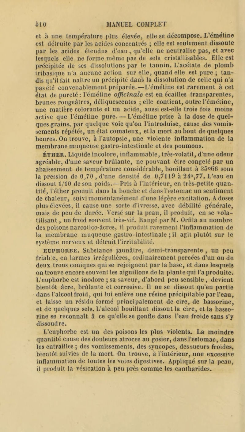 et a une température plus élevée, elle se décompose. L’émétine est détruite par les acides concentrés ; elle est seulement dissoute par les acides étendus d’eau , qu’elle ne neutralise pas, et avec lesquels elle ne forme même pas de sels cristallisables. Elle est précipitée de ses dissolutions par le tannin. L’acétate de plomb iribasique n’a aucune action sur elle, quand elle est pure ; tan- dis qu’il fait naître un précipité dans la dissolution de celle qui n’a pasélé convenablement préparée.—L’émétine est rarement à cet état de pureté: l’émétine officinale est en écailles transparentes, brunes rougeâtres, déliquescentes ; elle contient, outre l’émétine, une matière colorante et un acide, aussi est-elle trois fois moins active que l’émétine pure. — L’émétine prise à la dose de quel- ques grains, par quelque voie qu’on l’introduise, cause des vomis- sements répétés, un état comateux, etla mort au bout de quelques heures. On trouve, à l’autopsie, une violente intiammalion de la membrane muqueuse gastro-intestinale et des poumons. éther. Liquide incolore, inflammable, très-volatil, d'une odeur agréable, d’une saveur brûlante, ne pouvant être congelé par un abaissement de température considérable, bouillant à 35°66 sous la pression de 0,70, d'une densité de 0,7119 à 24°,77. L’eau en dissout 1/10 de son poids.—Pris à l’intérieur, en très-petite quan- tité, l’éther produit dans la bouche et dans l’estomac un sentiment de chaleur, suivi momentanément d’une légère excitation. A doses plus élevées, il cause une sorte d’ivresse, avec débilité générale, mais de peu de durée. Versé sur la peau, il produit, en se vola- tilisant , un froid souvent très-vif. Rangé par M. Orfila au nombre des poisons narcotico-âcres, il produit rarement l’inflammation de la membrane muqueuse gastro-intestinale ; il agit plutôt sur le système nerveux et détruit l’irritabilité. euphorbe. Substance jaunâtre, demi-transparente , un peu friab’e, en larmes irrégulières, ordinairement percées d’un ou de deux trous coniques qui se rejoignent par la base, et dans lesquels on trouve encore souvent les aiguillons de la plante qui l’a produite. L’euphorbe est inodore ; sa saveur, d’abord peu sensible , devient bientôt âcre, brûlante et corrosive. Il ne se dissout qu’en partie dans l’alcool froid, qui lui enlève une résine précipitable par l’eau, et laisse un résidu formé principaiement de cire, de bassorine, et de quelques sels. L’alcool bouillant dissout la cire, et la basso- rine se reconnaît â ce qu’elle se gonfle dans l’eau froide sans s’y dissoudre. L’euphorbe est un des poisons les plus violents. La moindre quantité cause des douleurs atroces au gosier, dans l’estomac, dans les entrailles; des vomissements, des syncopes, des sueurs froides, bientôt suivies de la mort. On trouve, à l’intérieur, une excessive inflammation de toutes les voies digestives. Appliqué sur la peau, il produit la vésication à peu près comme les cantharides.