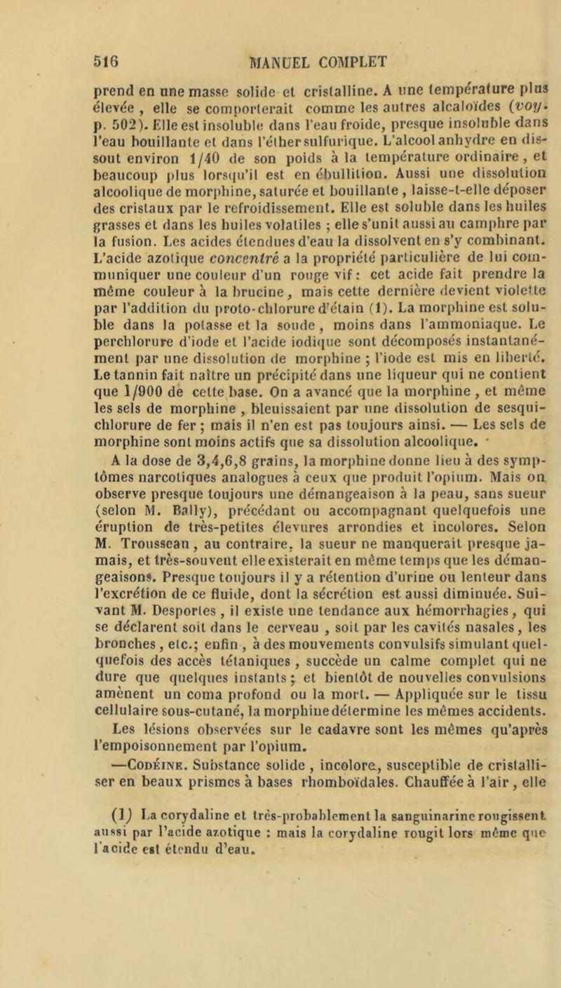 prend en nne masse solide et cristalline. A une température plus élevée , elle se comporterait comme les autres alcaloïdes (voy. p. 502). Elle est insoluble dans l’eau froide, presque insoluble dans l’eau bouillante et dans l’éther sulfurique. L’alcool anhydre en dis- sout environ 1/40 de son poids à la température ordinaire , et beaucoup plus lorsqu’il est en ébullition. Aussi une dissolution alcoolique de morphine, saturée et bouillante, laisse-t-elle déposer des cristaux par le refroidissement. Elle est soluble dans les huiles grasses et dans les huiles volatiles ; elle s’unit aussi au camphre par la fusion. Les acides étendues d’eau la dissolvent en s’y combinant. L’acide azotique concentré a la propriété particulière de lui com- muniquer une couleur d’un rouge vif: cet acide fait prendre la môme couleur à labrucine, mais cette dernière devient violette par l’addition du proto-chlorure d’étain (1). La morphine est solu- ble dans la potasse et la sonde , moins dans l’ammoniaque. Le perchlorure d’iode et l’acide iodique sont décomposés instantané- ment par une dissolution de morphine ; l’iode est mis en liberté. Le tannin fait naître un précipité dans une liqueur qui ne contient que 1/900 de celte base. On a avancé que la morphine , et môme les sels de morphine , bleuissaient par nne dissolution de sesqui- chlorure de fer ; mais il n’en est pas toujours ainsi. — Les sels de morphine sont moins actifs que sa dissolution alcoolique. • A la dose de 3,4,6,8 grains, la morphine donne lieu à des symp- tômes narcotiques analogues à ceux que produit l’opium. Mais on observe presque toujours une démangeaison à la peau, sans sueur (selon M. Bally), précédant ou accompagnant quelquefois une éruption de très-petites élevures arrondies et incolores. Selon M. Trousseau, au contraire, la sueur ne manquerait presque ja- mais, et très-souvent elle existerait en même temps que les déman- geaisons. Presque toujours il y a rétention d’urine ou lenteur dans l’excrétion de ce fluide, dont la sécrétion est aussi diminuée. Sui- vant M. Desportes, il existe une tendance aux hémorrhagies, qui se déclarent soit dans le cerveau , soit par les cavités nasales, les bronches, etc.; enfin, à des mouvements convulsifs simulant quel- quefois des accès tétaniques , succède un calme complet qui ne dure que quelques instants j et bientôt de nouvelles convulsions amènent un coma profond ou la mort. — Appliquée sur le tissu cellulaire sous-cutané, la morphine détermine les mêmes accidents. Les lésions observées sur le cadavre sont les mêmes qu’après l’empoisonnement par l’opium. —Codéine. Substance solide , incolore:, susceptible de cristalli- ser en beaux prismes à bases rhomboïdales. Chauffée à l’air, elle (1) La corydaline et très-probablement la sanguinarine rougissent aussi par l’acide azotique : mais la corydaline rougit lors même que l'acide est étendu d’eau.