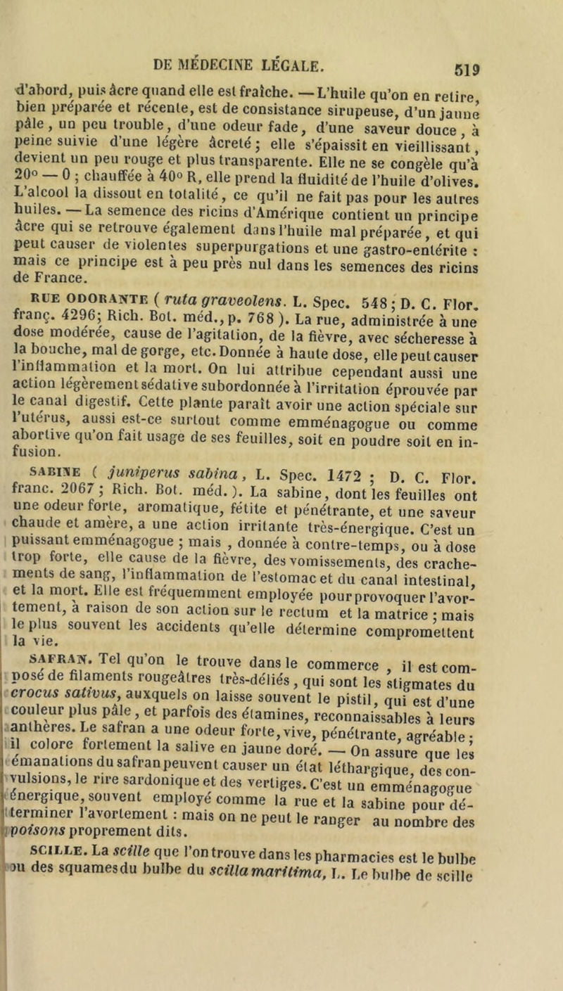 d’abord, puis âcre quand elle esl fraîche. — L’huile qu’on en relire bien préparée et récente, est de consistance sirupeuse, d’un jaune pâle , un peu trouble, d’une odeur fade, d’une saveur douce à peine suivie d’une légère âcreté ; elle s’épaissit en vieillissant, devient un peu rouge et plus transparente. Elle ne se congèle qu’à 20° 0 ; chauffée à 40° R, elle prend la fluidité de l’huile d’olives. L alcool la dissout en totalité, ce qu’il ne fait pas pour les autres huiles. La semence des ricins d Amérique contient un principe âcre qui se retrouve également dans l’huile mal préparée, et qui peut causer de violentes superpurgations et une gastro-entérite : mais ce principe est à peu près nul dans les semences des ricins de France. RUE ODORANTE ( ruta graveolens. L. Spec. 548 : D. C. Flor. fianç. 4296; Rich. Bol. méd.,p. 768 ). La rue, administrée à une dose moderee, cause de l’agitation, de la fièvre, avec sécheresse à la bouche, mal dégorgé, etc.Donnée à haute dose, ellepeulcauser 1 inflammation et la mort. On lui attribue cependant aussi une action legerement sédative subordonnée à l’irritation éprouvée par le canal digestif. Cette plante paraît avoir une action spéciale sur luteius, aussi est-ce surtout comme emménagogue ou comme abortive qu’on fait usage de ses feuilles, soit en poudre soit en in- fusion. SABINE ( juniperus sabina, L. Spec. 1472 ; D. C. Flor. franc. 2067 ; Rich. Bot. méd. ). La Sabine, dont les feuilles ont une odeur forte, aromatique, fétite et pénétrante, et une saveur chaude et amere, a une action irritante très-énergique. C’est un puissant emménagogue ; mais , donnée à contre-temps, ou à dose trop forte, elle cause de la fièvre, des vomissements, des crache- ments de sang, l’inflammation de l’estomac et du canal intestinal et la mort. Elle est fréquemment employée pour provoquer l’avor- tement, a raison de son action sur le rectum et la matrice ; mais le plus souvent les accidents qu’elle détermine compromettent 13 V16 • safran. Tel qu on le trouve dans le commerce il est com- pose de filaments rougeâtres très-déliés , qui sont les stigmates du crocus sativus, auxquels on laisse souvent le pistil, nui est d’une couleur plus pâle, et parfois des étamines, reconnaissables à leurs anthères. Le safran a une odeur forte,vive, pénétrante, agréable- il colore fortement la salive en jaune doré. - On assure que lei émanations dusafranpeuvent causer un état léthargique des con- vulsions, le rire sardonique et des vertiges. C’est un emménagogue énergique, souvent employé comme la rue et la Sabine pour dé- terminer avortement : mais on ne peul le ranger au nombre des poisons proprement dits. scille. La scille que l’on trouve dans les pharmacies est le bulbe ni des squamesdu bulbe du scillamarltima, L. Le bulbe de scille