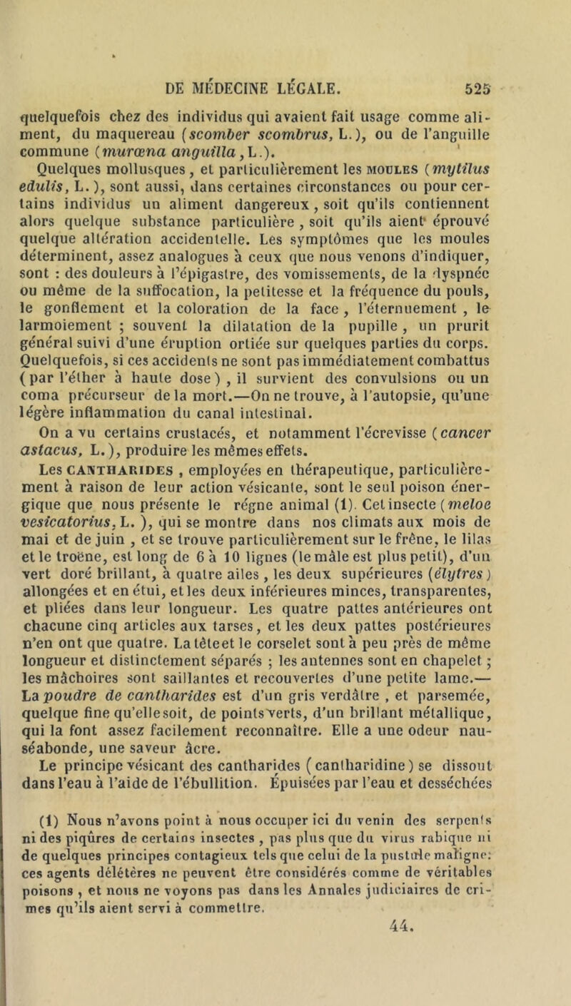 quelquefois chez des individus qui avaient fait usage comme ali- ment, du maquereau (scomber scombrus, L.), ou de l’anguille commune ( murœna anguilla ,L .). Quelques mollusques , et particulièrement les moules ( mytilus edulis, L. ), sont aussi, dans certaines circonstances ou pour cer- tains individus un aliment dangereux, soit qu’ils contiennent alors quelque substance particulière , soit qu’ils aient1 éprouvé quelque altération accidentelle. Les symptômes que les moules déterminent, assez analogues à ceux que nous venons d’indiquer, sont : des douleurs à l’épigastre, des vomissements, de la dyspnée ou même de la suffocation, la petitesse et la fréquence du pouls, le gonflement et la coloration de la face , l’éternuement , le larmoiement ; souvent la dilatation de la pupille , un prurit général suivi d’une éruption ortiée sur quelques parties du corps. Quelquefois, si ces accidents ne sont pas immédiatement combattus (par l’éther à haute dose), il survient des convulsions ou un coma précurseur delà mort.—On ne trouve, à l’autopsie, qu’une légère inflammation du canal intestinal. On a vu certains crustacés, et notamment l’écrevisse ( cancer astacus, L. ), produire les mêmes effets. Les cantharides , employées en thérapeutique, particulière- ment à raison de leur action vésicante, sont le seul poison éner- gique que nous présente le régne animal (1). Cet insecte [meloe vesicatorius, L. ), qui se montre dans nos climats aux mois de mai et de juin , et se trouve particulièrement sur le frêne, le lilas et le troène, est long de 6 h 10 lignes (le mâle est plus petit), d’un vert doré brillant, à quatre ailes, les deux supérieures (èlytres) allongées et en étui, et les deux inférieures minces, transparentes, et pliées dans leur longueur. Les quatre pattes antérieures ont chacune cinq articles aux tarses, elles deux pattes postérieures n’en ont que quatre. La têteet le corselet sont h peu près de même longueur et distinctement séparés ; les antennes sont en chapelet ; les mâchoires sont saillantes et recouvertes d’une petite lame.— La poudre de cantharides est d’un gris verdâtre , et parsemée, quelque fine qu’ellesoit, de points verts, d’un brillant métallique, qui la font assez facilement reconnaître. Elle a une odeur nau- séabonde, une saveur âcre. Le principe vésicant des cantharides (canlharidine) se dissout dans l’eau à l’aide de l’ébullition. Épuisées par l’eau et desséchées (1) Nous n’avons point à nous occuper ici du venin des serpcnls ni des piqûres de certains insectes , pas plus que du virus rabique ni de quelques principes contagieux tels que celui de la pustule maligne: ces agents délétères ne peuvent être considérés comme de véritables poisons , et nous ne voyons pas dans les Annales judiciaires de cri- mes qu’ils aient servi à commettre.