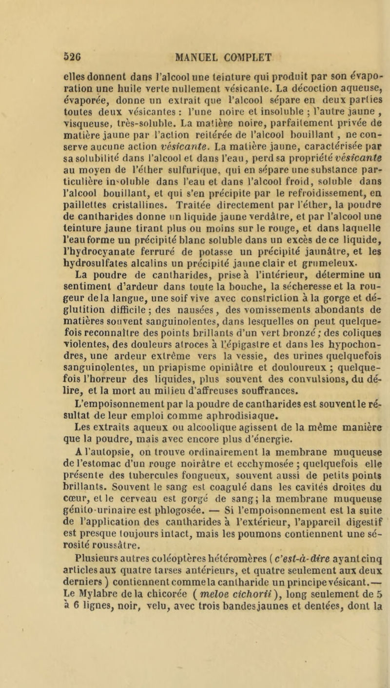 elles donnent dans l’alcool une teinture qui produit par son évapo- ration une huile verte nullement vésicanle. La décoction aqueuse, évaporée, donne un extrait que l’alcool sépare en deux parties toutes deux vésicantes : l’une noire et insoluble ; l’autre jaune , visqueuse, très-soluble. La matière noire, parfaitement privée de matière jaune par l’action reitérée de l’alcool bouillant, ne con- serve aucune action vésicante. La matière jaune, caractérisée par sa solubilité dans l’alcool et dans l’eau, perd sa propriété vésicante au moyen de l’éther sulfurique, qui en sépare une substance par- ticulière insoluble dans l’eau et dans l’alcool froid, soluble dans l’alcool bouillant, et qui s’en précipite par le refroidissement, en paillettes cristallines. Traitée directement par l’éther, la poudre de cantharides donne un liquide jaune verdâtre, et par l’alcool une teinture jaune tirant plus ou moins sur le rouge, et dans laquelle l’eau forme un précipité blanc soluble dans un excès de ce liquide, l’hydrocyanate ferruré de potasse un précipité jaunâtre, et les hydrosulfates alcalins un précipité jaune clair et grumeleux. La poudre de cantharides, prise à l’intérieur, détermine un sentiment d’ardeur dans toute la bouche, la sécheresse et la rou- geur delà langue, une soif vive avec conslriction à la gorge et dé- glutition difficile ; des nausées, des vomissements abondants de matières souvent sanguinolentes, dans lesquelles on peut quelque- fois reconnaître des points brillants d’un vert bronzé ; des coliques violentes, des douleurs atroces à l’.épigaslre et dans les hypochon- dres, une ardeur extrême vers la vessie, des urines quelquefois sanguinolentes, un priapisme opiniâtre et douloureux ; quelque- fois l’horreur des liquides, plus souvent des convulsions, du dé- lire, et la mort au milieu d’affreuses souffrances. L’empoisonnement par la poudre de cantharides est souvent le ré- sultat de leur emploi comme aphrodisiaque. Les extraits aqueux ou alcoolique agissent de la même manière que la poudre, mais avec encore plus d’énergie. A l’autopsie, on trouve ordinairement la membrane muqueuse de l’estomac d’un rouge noirâtre et ecchymosée ; quelquefois elle présente des tubercules fongueux, souvent aussi de petits points brillants. Souvent le sang est coagulé dans les cavités droites du cœur, et le cerveau est gorgé de sang; la membrane muqueuse génito-urinaire est phlogosée. — Si l’empoisonnement est la suite de l’application des cantharides à l’extérieur, l’appareil digestif est presque toujours intact, mais les poumons contiennent une sé- rosité roussâlre. Plusieurs autres coléoptères he'téromères ( c’est-à-dire ayant cinq articles aux quatre tarses antérieurs, et quatre seulement aux deux derniers) contiennent commela cantharide un principe vésicant.— Le Mylabre delà chicorée ( meloe cichorii), long seulement de 5 à 6 lignes, noir, velu, avec trois bandesjaunes et dentées, dont la