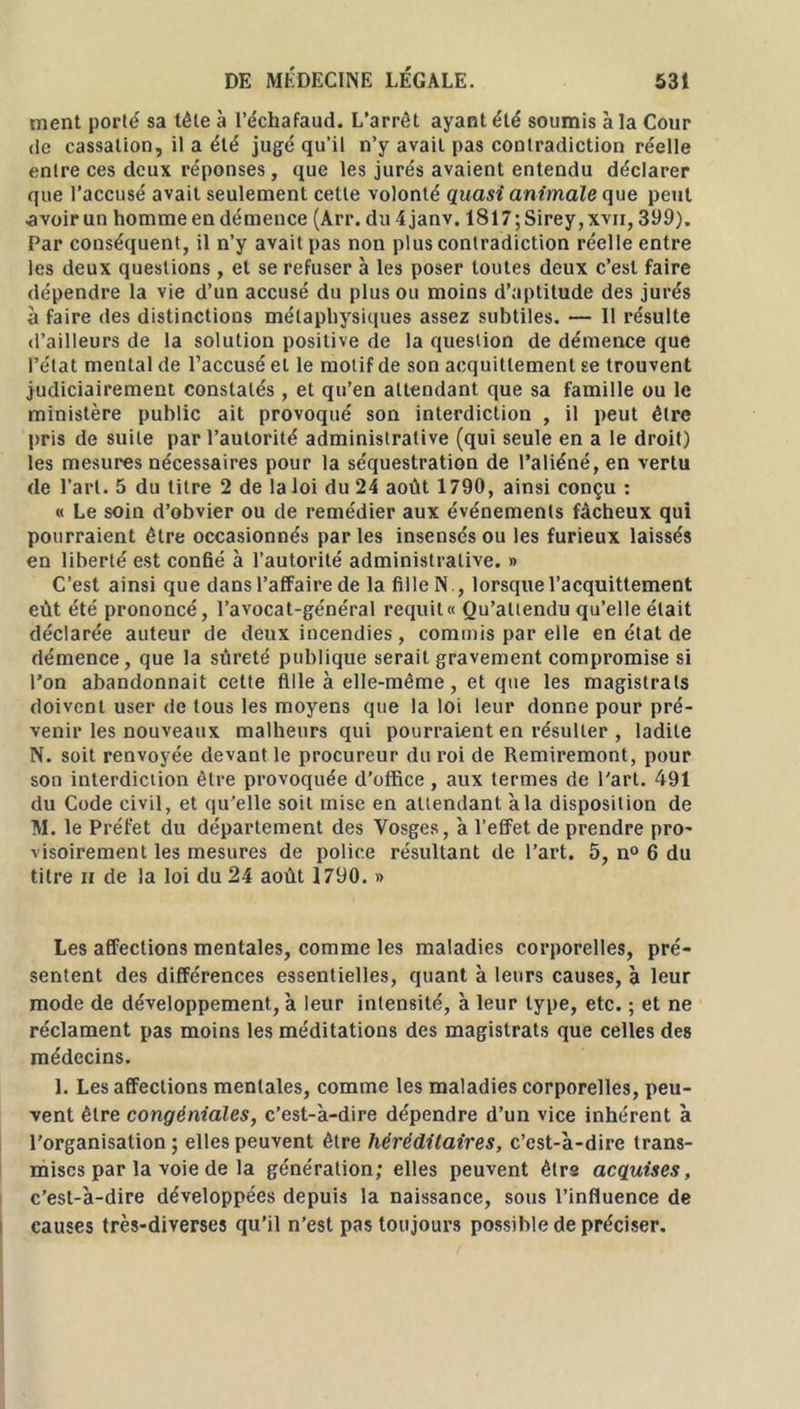 ment porté sa tête à l’échafaud. L’arrêt ayant été soumis à la Cour de cassation, il a été jugé qu’il n’y avait pas contradiction réelle entre ces deux réponses, que les jurés avaient entendu déclarer que l’accusé avait seulement cette volonté quasi animale que peut avoir un homme en démence (Arr. du 4janv. 1817; Sirey, xvii, 399). Par conséquent, il n’y avait pas non plus contradiction réelle entre les deux questions, et se refuser à les poser toutes deux c’est faire dépendre la vie d’un accusé du plus ou moins d’aptitude des jurés à faire des distinctions métaphysiques assez subtiles. — Il résulte d’ailleurs de la solution positive de la question de démence que l’état mental de l’accusé et le motif de son acquittement se trouvent judiciairement constatés , et qu’en attendant que sa famille ou le ministère public ait provoqué son interdiction , il peut être pris de suite par l’autorité administrative (qui seule en a le droit) les mesures nécessaires pour la séquestration de l’aliéné, en vertu de l’art. 5 du titre 2 de la loi du 24 août 1790, ainsi conçu : « Le soin d’obvier ou de remédier aux événements fâcheux qui pourraient être occasionnés parles insensés ou les furieux laissés en liberté est confié à l’autorité administrative. » C’est ainsi que dans l’affaire de la fille N., lorsque l’acquittement eût été prononcé, l’avocat-général requit» Qu’attendu qu’elle était déclarée auteur de deux incendies, commis par elle en étal de démence, que la sûreté publique serait gravement compromise si l’on abandonnait cette fille à elle-même, et que les magistrats doivent user de tous les moyens que la loi leur donne pour pré- venir les nouveaux malheurs qui pourraient en résulter , ladite N. soit renvoyée devant le procureur du roi de Remiremont, pour son interdiction être provoquée d’office, aux termes de l'art. 491 du Code civil, et qu’elle soit mise en attendant à la disposition de M. le Préfet du département des Vosges, à l’efFet de prendre pro- visoirement les mesures de police résultant de l’art. 5, n° 6 du titre h de la loi du 24 août 1790. » Les affections mentales, comme les maladies corporelles, pré- sentent des différences essentielles, quant à leurs causes, à leur mode de développement, à leur intensité, à leur type, etc. ; et ne réclament pas moins les méditations des magistrats que celles des médecins. 1. Les affections mentales, comme les maladies corporelles, peu- vent être congéniales, c’est-à-dire dépendre d’un vice inhérent à l’organisation; elles peuvent être héréditaires, c’est-à-dire trans- mises par la voie de la génération; elles peuvent ètrs acquises, c’est-à-dire développées depuis la naissance, sous l’influence de causes très-diverses qu’il n’est pas toujours possible de préciser.