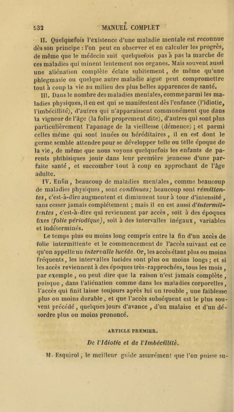 II. Quelquefois l’existence d’une maladie mentale est reconnue dès son principe : l’on peut en observer et en calculer les progrès, de même que le médecin suit quelquefois pas à pas la marche de ces maladies qui minent lentement nos organes. Mais souvent aussi une aliénation complète éclate subitement, de même qu’une phlegmasie ou quelque autre maladie aiguë peut compromettre tout à coup la vie au milieu des plus belles apparences de santé. III. Dans le nombre des maladies mentales, comme parmi les ma- ladies physiques, il en est qui se manifestent dès l’enfance (l’idiotie, l’imbécillité), d’autres qui n’apparaissent communément que dans la vigueur de l’âge (la folie proprement dite), d’autres qui sont plus particulièrement l’apanage de la vieillesse (démence) ; et parmi celles même qui sont innées ou héréditaires, il en est dont le germé semble attendre pour se développer telle ou telle époque de la vie, de même que nous voyons quelquefois les enfants de pa- rents phthisiques jouir dans leur première jeunesse d’une par- faite santé, et succomber tout à coup en approchant de l’âge adulte. IV. Enfin, beaucoup de maladies menlales, comme beaucoup de maladies physiques, sont continues; beaucoup sont rémitten- tes, c’est-à-dire augmentent et diminuent tour à tour d’intensité , sans cesser jamais complètement ; mais il en est aussi d'intermit- tentes , c’est-à-dire qui reviennent par accès, soit à des époques fixes (folie périodique), soit à des intervalles inégaux, variables et indéterminés. Le temps plus ou moins long compris entre la fin d’un accès de folie intermittente et le commencement de l’accès suivant est ce qu’on appelleun intervalle lucide. Or, les accèsétant plus ou moins fréquents, les intervalles lucides sont plus ou moins longs; et si les accès reviennent à des époques très-rapprochées, tous les mois, par exemple , on peut dire que la raison n’est jamais complète , puisque , dans l’aliénation comme dans les maladies corporelles, l’accès qui finit laisse toujours après lui un trouble , une faiblesse plus ou moins durable, et que l’accès subséquent est le plus sou- vent précédé, quelques jours d’avance , d’un malaise et d’un dé- sordre plus ou moins prononcé. ARTICLE PREMIER. De l’Idiotie et de VImbécillité. M- Esquirol, le meilleur guide assurémcn! que l’on puisse su-