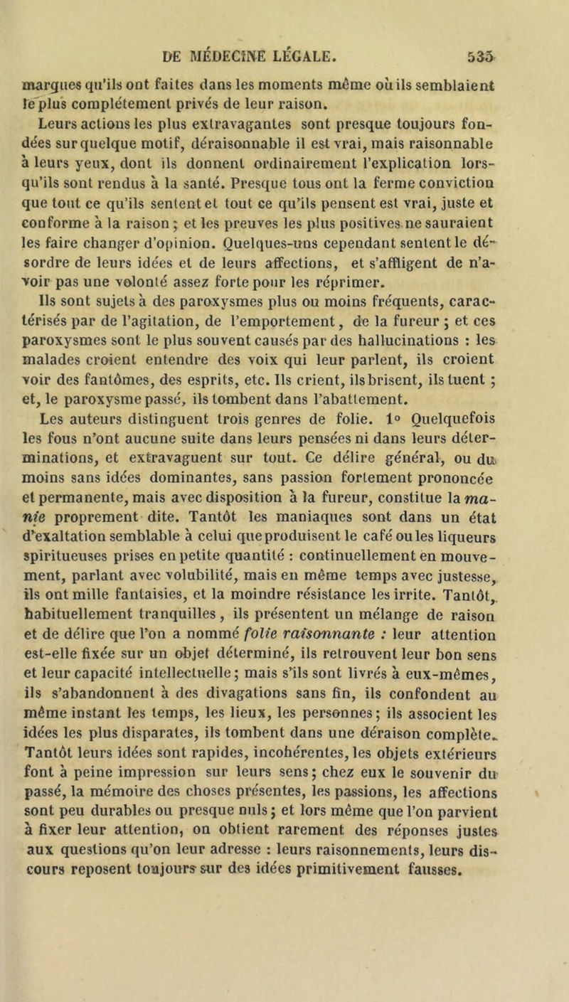 marques qu’ils ont faites dans les moments même où ils semblaient le plus complètement privés de leur raison. Leurs actions les plus extravagantes sont presque toujours fon- dées sur quelque motif, déraisonnable il est vrai, mais raisonnable à leurs yeux, dont ils donnent ordinairement l’explication lors- qu’ils sont rendus à la santé. Presque tous ont la ferme conviction que tout ce qu’ils sentent et tout ce qu’ils pensent est vrai, juste et conforme à la raison ; et les preuves les plus positives ne sauraient les faire changer d’opinion. Quelques-uns cependant sentent le dé- sordre de leurs idées et de leurs affections, et s’affligent de n’a- voir pas une volonté assez forte pour les réprimer. Us sont sujets à des paroxysmes plus ou moins fréquents, carac- térisés par de l’agitation, de l’emportement, de la fureur ; et ces paroxysmes sont le plus souvent causés par des hallucinations : les malades croient entendre des voix qui leur parlent, ils croient voir des fantômes, des esprits, etc. Ils crient, ils brisent, ils tuent ; et, le paroxysme passé, ils tombent dans l’abattement. Les auteurs distinguent trois genres de folie. 1° Quelquefois les fous n’ont aucune suite dans leurs pensées ni dans leurs déter- minations, et extravaguent sur tout. Ce délire général, ou du moins sans idées dominantes, sans passion fortement prononcée et permanente, mais avec disposition à la fureur, constitue la ma- nie proprement dite. Tantôt les maniaques sont dans un état d’exaltation semblable à celui que produisent le café ouïes liqueurs spiritueuses prises en petite quantité : continuellement en mouve- ment, parlant avec volubilité, mais en même temps avec justesse, ils ont mille fantaisies, et la moindre résistance les irrite. Tantôt,, habituellement tranquilles , ils présentent un mélange de raison et de délire que l’on a nommé folie raisonnante : leur attention est-elle fixée sur un objet déterminé, ils retrouvent leur bon sens et leur capacité intellectuelle; mais s’ils sont livrés à eux-mêmes, ils s’abandonnent à des divagations sans fin, ils confondent au même instant les temps, les lieux, les personnes; ils associent les idées les plus disparates, ils tombent dans une déraison complète. Tantôt leurs idées sont rapides, incohérentes, les objets extérieurs font à peine impression sur leurs sens; chez eux le souvenir du passé, la mémoire des choses présentes, les passions, les affections sont peu durables ou presque nuis ; et lors même que l’on parvient à fixer leur attention, on obtient rarement des réponses justes aux questions qu’on leur adresse : leurs raisonnements, leurs dis- cours reposent toujours sur des idées primitivement fausses.