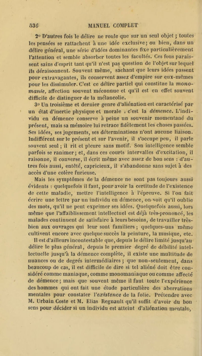 2° D’aulres fois le déliré ne roule que sur un seul objet ; toutes les pensées se rattachent à une idée exclusive; ou bien, dans un délire général, une série d’idées dominantes fixe particulièrement l’attention et semble absorber toutes les facultés. Ces fous parais- sent sains d’esprit tant qu’il n’est pas question de l’objet sur lequel ils déraisonnent. Souvent même, sachant que leurs idées passent pour extravagantes, ils conservent assez d’empire sur qux-mêmes pour les dissimuler. C’est ce délire partiel qui constitue la mono- manie, affection souvent méconnue et qu’il est en effet souvent difficile de distinguer de la mélancolie. 3° Un troisième et dernier genre d’aliénation est caractérisé par un état d’inertie physique et morale : c’est la démence. L’indi- vidu en démence conserve à peine un souvenir momentané du présent, mais sa mémoire lui retrace fidèlement les choses passées. Ses idées, ses jugements, ses déterminations n’ont aucune liaison. Indifférent sur le présent et sur l’avenir, il s’occupe peu, il parle souvent seul ; il rit et pleure sans motif. Son intelligence semble parfois se ranimer; et, dans ces courts intervalles d’excitation, il raisonne, il converse, il écrit même avec assez de bon sens : d’au- tres fois aussi, entêté, capricieux, il s’abandonne sans sujet à des accès d’une colère furieuse. Mais les symptômes de la démence ne sont pas toujours aussi évidents : quelquefois il faut, pour avoir la certitude de l’existence de cette maladie, mettre l’intelligence à l’épreuve. Si l’on fait écrire une lettre par un individu en démence, on voit qu’il oublie des mots, qu’il ne peut exprimer ses idées. Quelquefois aussi, lors même que l’affaiblissement intellectuel est déjà très-prononcé, les malades continuent de satisfaire à leurs besoins, de travailler très- bien aux ouvrages qui leur sont familiers ; quelques-uns même cultivent encore avec quelque succès la peinture, la musique, etc. Il est d’ailleurs incontestable que, depuis le délire limité jusqu’au délire le plus général, depuis le premier degré de débilité intel- lectuelle jusqu’à la démence complète, il existe une multitude de nuances ou de degrés intermédiaires ; que non-seulement, dans beaucoup de cas, il est difficile de dire si tel aliéné doit être con- sidéré comme maniaque, comme monomaniaque ou comme affecté de démence ; mais que souvent même il faut toute l’expérience des hommes qui ont fait une étude particulière des aberrations mentales pour constater Vexistence de la folie. Prétendre avec M. Urbain Coste et M. Elias Régnault qu’il suffit d’avoir du bon sens pour décider si un individu est atteint d’aliénation mentale,