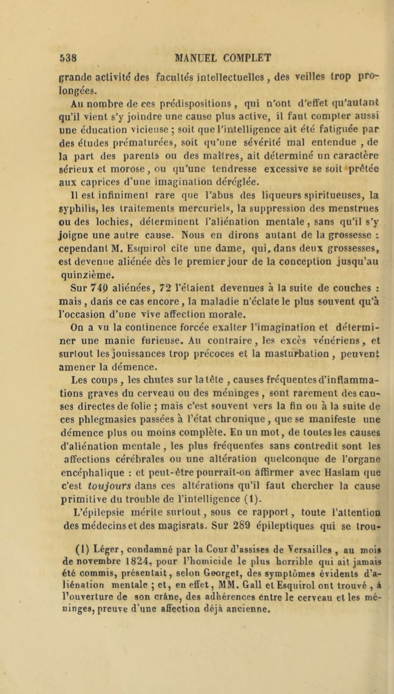 grande activité des facultés intellectuelles, des veilles trop pro- longées. Au nombre de ces prédispositions, qui n’ont d’effet qu’au ta ni qu’il vient s’y joindre une cause plus active, il faut compter aussi une éducation vicieuse ; soit que l’intelligence ait été fatiguée par des études prématurées, soit qu’une sévérité mal entendue , de la part des parents ou des maîtres, ail déterminé un caractère sérieux et morose, ou qu’une tendresse excessive se soit prêtée aux caprices d’une imagination déréglée. Il est infiniment rare que l’abus des liqueurs spiritueuses, la syphilis, les traitements mercuriels, la suppression des menstrues ou des lochies, déterminent l’aliénation mentale, sans qu’il s'y joigne une autre cause. Nous en dirons autant de la grossesse : cependant M. Esquirol cite une dame, qui, dans deux grossesses, est devenue aliénée dès le premier jour de la conception jusqu’au quinzième. Sur 740 aliénées, 72 l’étaient devenues à la suite de couches : mais, dans ce cas encore, la maladie n’éclate le plus souvent qu’à l’occasion d’une vive affection morale. On a vu la continence forcée exalter l’imagination et détermi- ner une manie furieuse. Au contraire, les excès vénériens, et surtout les jouissances trop précoces et la masturbation, peuvent amener la démence. Les coups, les chutes sur la tête , causes fréquentes d’inflamma- tions graves du cerveau ou des méninges, sont rarement des cau- ses directes de folie ; mais c’est souvent vers la fin ou à la suite de ces phlegmasies passées à l’état chronique, que se manifeste une démence plus ou moins complète. En un mot, de toutes les causes d’aliénation mentale, les plus fréquentes sans contredit sont les affections cérébrales ou une altération quelconque de l’organe encéphalique : et peut-être pourrait-on affirmer avec Haslam que c’est toujours dans ces altérations qu’il faut chercher la cause primitive du trouble de l’intelligence (1). L’épilepsie mérite surtout, sous ce rapport, toute l’attention des médecins et des magisrats. Sur 289 épileptiques qui se trou- (1) Léger, condamné par la Cour d’assises de Versailles , au mois de novembre 1824, pour l’homicide le plus horrible qui ait jamais été commis, présentait, selon Georget, des symptômes évidents d’a- liénation mentale ; et, en effet, MM. Gall et Esquirol ont trouvé , à l’ouverture de son crâne, des adhérences entre le cerveau et les mé- ninges, preuve d’une affection déjà ancienne.