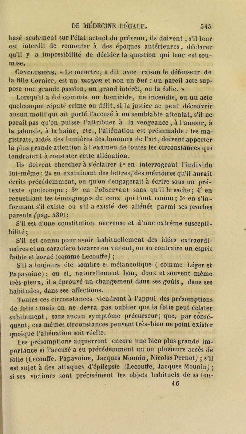 basé seulement sur l’état actuel du prévenu, ils doivent , s’il leur est interdit de remonter à des époques antérieures, déclarer qu’il y a impossibilité de décider la question qui leur est sou- mise. Conclusions. « Le meurtre, a dit avec raison le défenseur de la fille Cornier, est un moyen et non un but : un pareil acte sup- pose une grande passion, un grand intérêt, ou la folie. » Lorsqu’il a été commis un homicide, un incendie, ou un acte quelconque réputé crime ou délit, si la justice ne peut découvrir aucun motif qui ait porté l’accusé a un semblable attentat, s’il ne parait pas qu’on puisse l’attribuer à la vengeance , à l’amour, à la jalousie, à la haine, etc., l’aliénation est présumable : les ma- gistrats, aidés des lumières des hommes de l’art, doivent apporter la plus grande attention h l’examen de toutes les circonstances qui tendraient à constater celle aliénation. Ils doivent chercher à s’éclairer 1° en interrogeant l’individu lui-même ; 2o en examinant des lettres, des mémoires qu’il aurait écrits précédemment, ou qu’on l’engagerait h écrire sous un pré- texte quelconque; 3° en l’observant sans qu’il le sache ; 4° en recueillant les témoignages de ceux qui l’ont connu ; 5° en s’in- formant s’il existe ou s’il a existé des aliénés parmi ses proches parents (pag. 530J ; S’il est d’une constitution nerveuse et d’une extrême suscepti- bilité ; S’il est connu pour avoir habituellement des idées extraordi- naires et un caractère bizarre ou violent, ou au contraire un esprit faible et borné (comme LecouffeJ ; S’il a toujours été sombre et mélancolique (comme Léger et Papavoine) ; ou si, naturellement bon, doux et souvent même très-pieux, il a éprouvé un changement dans ses goûts , dans ses habitudes, dans ses affections. Toutes ces circonstances viendront à l’appui des présomptions de folie : mais on ne devra pas oublier que la folie peut éclater subitement, sans aucun symptôme précurseur; que, par consé- quent, ces mêmes circonstances peuvent très-bien ne point exister quoique l’aliénation soit réelle. Les présomptions acquerront encore une bien plus grande im- portance si l’accusé a eu précédemment un ou plusieurs accès de folie (Lecouffe, Papavoine, Jacques Mounin, Nicolas Pernotj ; s’il est sujet à des attaques d’épilepsie (Lecouffe, Jacques Mounin) ; si ses victimes sont précisément les objets habituels de sa len- 46