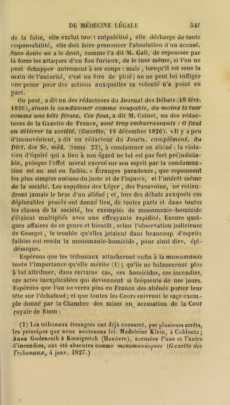 de la folie, elle exclut tonie culpabilité , elle décharge de toute responsabilité, elle doit faire prononcer l’absolution d’un accusé. Sans doute on a le droit, comme l’a dit M. Call, de repousser par la force les attaques d’un fou furieux, de le tuer même, si l’on ne peut échapper autrement à ses coups : mais, lorsqu’il est sous la main de l’autorité, c’est un être de pitié ; on ne peut lui infliger une peine pour des actions auxquelles sa volonté n'a point eu part. On peut, a dit un des rédacteurs du Journal des Débats (18 févr. 1826), sinon le condamner comme coupable, du moins le tuer comme une bête féroce. Ces fous, a dit M. Colnet, un des rédac- teurs de la Gazette de France, sont trop embarrassants : il faut en délivrer la société. (Gazette, 19 décembre 1826). «Il y a peu d’inconvénient, a dit un rédacteur du Journ. complément, du Dict. des Sc. mëd. (tome. 23), à condamner un aliéné : la viola- tion d’équité qui a lieu à son égard ne lui est pas fort préjudicia- ble, puisque l’effet moral exercé sur son esprit par la condamna- tion est ou nul ou faible. » Étranges paradoxes, que repoussent les plus simples notions du juste et de l’injuste, et l’intérêt même de la société. Les supplices des Léger , des Paoavoine, ne retien- dront jamais le bras d’un aliéné ; et, lors des débats auxquels ces déplorables procès ont donné lieu, de toutes parts et dans toutes les classes de la société, les exemple» de monomanie-homicide s’étaient multipliés avec une effrayante rapidité. Encore quel- ques affaires de ce genre et bientôt, selon l'observation judicieuse de Georget, le trouble qu’elles jetaient dans beaucoup d’esprits faibles eut rendu la monomanie-homicide, pour ainsi dire, épi- démique. Espérons que les tribunaux attacheront enfin à la monomanie toute l’importance qu’elle mérite (1); qu’ils ne balanceront plus à lui attribuer, dans certains cas, ces homicides, ces incendies, ces actes inexplicables qui deviennent si fréquents de nos jours. Espérons que l'on ne verra plus en France des aliénés porter leur tête sur l’échafaud ; et que toutes les Cours suivront le sage exem- ple donné par la Chambre des mises en accusation de la Cour royale de Riom : (1) Les tribunaux étrangers ont déjà consacré, par plusieurs arrêts, les principes que nous soutenons ici. Madeleine Klein, à Coblentz ; Anna Godenrath à Kœnigreich (Hanovre), accusées l’une et l’autre d’incendies, ont été absoutes comme monomaniuques (Gazette des Tribunaux, 4 janv. 1827.)