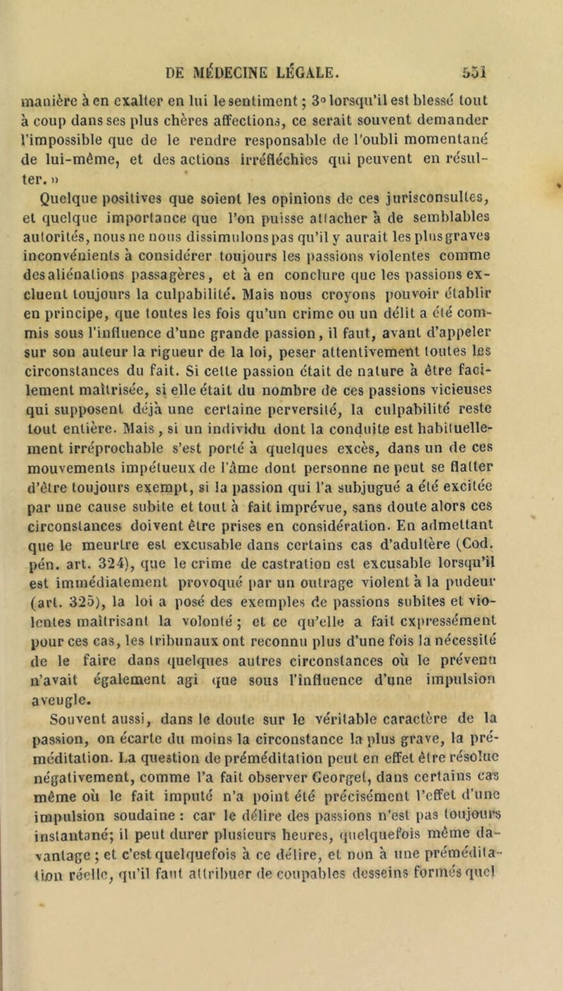 manière à en exalter en lui le sentiment ; 3° lorsqu’il est blessé tout à coup dans ses plus chères affections, ce serait souvent demander l’impossible que de le rendre responsable de l’oubli momentané de lui-même, et des actions irréfléchies qui peuvent en résul- ter. » Quelque positives que soient les opinions de ces jurisconsultes, et quelque importance que l’on puisse attacher à de semblables autorités, nous ne nous dissimulons pas qu’il y aurait les plusgraves inconvénients à considérer toujours les passions violentes comme désaliénations passagères, et à en conclure que les passions ex- cluent toujours la culpabilité. Mais nous croyons pouvoir établir en principe, que toutes les fois qu’un crime ou un délit a été com- mis sous l’influence d’une grande passion, il faut, avant d’appeler sur son auteur la rigueur de la loi, peser attentivement toutes les circonstances du fait. Si celle passion était de nature à être faci- lement maîtrisée, si elle était du nombre de ces passions vicieuses qui supposent déjà une certaine perversité, la culpabilité reste tout entière. Mais , si un individu dont la conduite est habituelle- ment irréprochable s’est porté à quelques excès, dans un de ces mouvements impétueux de l'âme dont personne ne peut se flatter d’être toujours exempt, si la passion qui l’a subjugué a été excitée par une cause subite et tout à fait imprévue, sans doute alors ces circonstances doivent être prises en considération. En admettant que le meurlre est excusable dans certains cas d’adultère (Cod. pén. art. 324), que le crime de castration est excusable lorsqu’il est immédiatement provoqué par un outrage violent à la pudeur (art. 325), la loi a posé des exemples de passions subites et vio- lentes maîtrisant la volonté ; et ce qu’elle a fait expressément pour ces cas, les tribunaux ont reconnu plus d’une fois la nécessité de le faire dans quelques autres circonstances où le prévenu n’avait également agi que sous l’influence d’une impulsion aveugle. Souvent aussi, dans le doute sur le véritable caractère de la passion, on écarte du moins la circonstance la plus grave, la pré- méditation. La question de préméditation peut en effet être résolue négativement, comme l’a fait observer Georget, dans certains cas même où le fait imputé n’a point été précisément l’effet d’une impulsion soudaine : car le délire des passions n'est pas toujours instantané; il peut durer plusieurs heures, quelquefois même da- vantage ; et c’est quelquefois à ce délire, et non à une prémédita - tion réelle, qu’il faut attribuer de coupables desseins formés quel