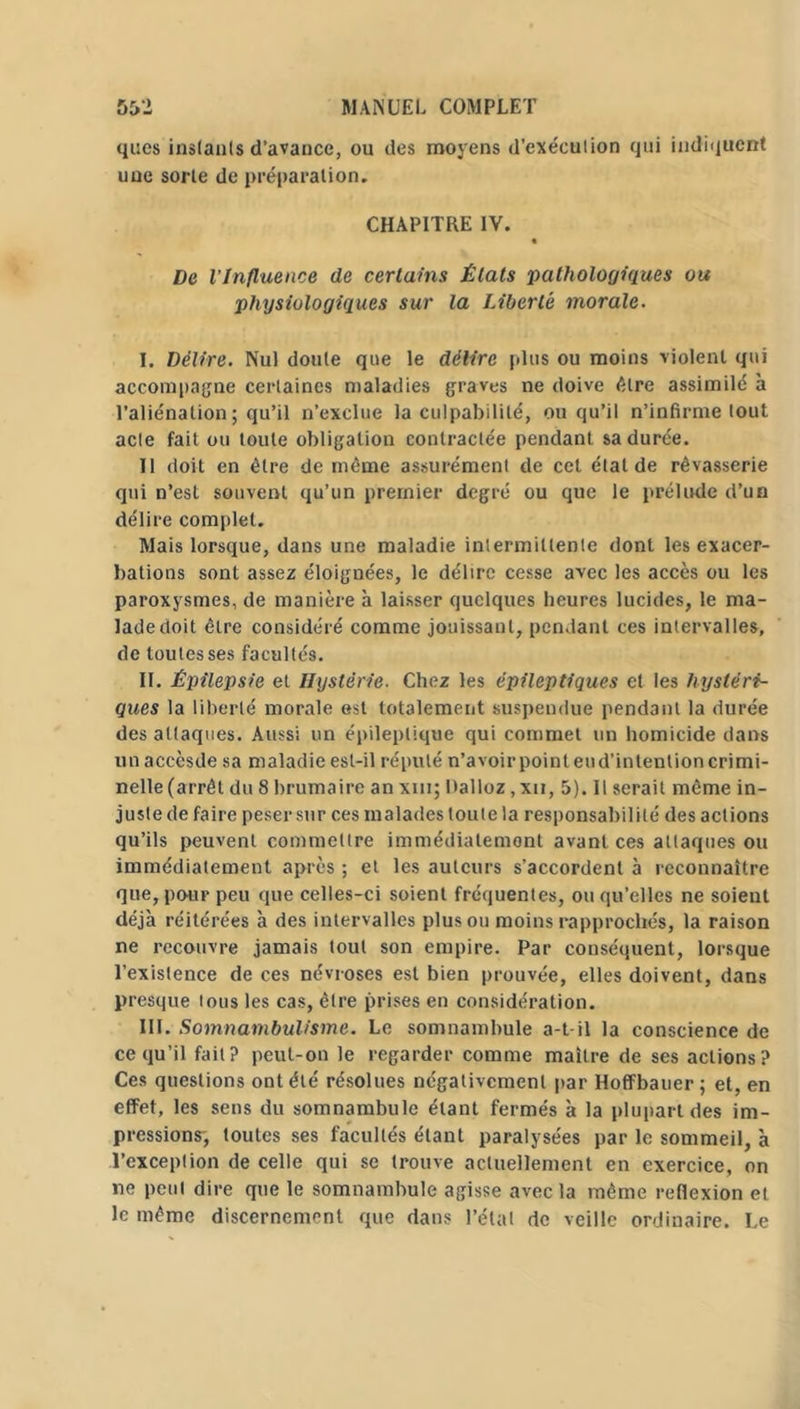 ques instants d’avance, ou des moyens d’exéculion qui indiquent uue sorte de préparation. CHAPITRE IV. De l’Influence de certains États ‘pathologiques ou physiologiques sur la Liberté morale- I. Délire. Nul doute que le délire plus ou moins violent qui accompagne certaines maladies graves ne doive être assimile à l’aliénation; qu’il n’exclue la culpabilité, ou qu’il n’infirme tout acte fait ou toute obligation contractée pendant sa durée. Il doit en être de même assurément de cet étal de rêvasserie qui n’est souvent qu’un premier degré ou que le prélude d’un délire complet. Mais lorsque, dans une maladie intermittente dont les exacer- bations sont assez éloignées, le délire cesse avec les accès ou les paroxysmes, de manière à laisser quelques heures lucides, le ma- lade doit être considéré comme jouissant, pendant ces intervalles, de toutes ses facultés. II. Épilepsie et Hystérie. Chez les épileptiques et les hystéri- ques la liberté morale est totalement suspendue pendant la durée des attaques. Aussi un épileptique qui commet un homicide dans unaccèsde sa maladie est-il réputé n’avoir point eud’intention crimi- nelle (arrêt du 8 brumaire an xm; Dalloz ,xii, 5). Il serait même in- justede faire peser sur ces maladestoute la responsabilité des actions qu’ils peuvent commettre immédiatement avant ces attaques ou immédiatement après ; et les auteurs s’accordent à reconnaître que, pour peu que celles-ci soient fréquentes, ou qu’elles ne soient déjà réitérées à des intervalles plus ou moins rapprochés, la raison ne recouvre jamais tout son empire. Par conséquent, lorsque l’existence de ces névroses est bien prouvée, elles doivent, dans presque tous les cas, être prises en considération. III. Somnambulisme. Le somnambule a-t-il la conscience de ce qu’il fait? peut-on le regarder comme maître de ses actions? Ces questions ont été résolues négativement par Hoffbauer ; et, en effet, les sens du somnambule étant fermés à la plupart des im- pressions-, toutes ses facultés étant paralysées par le sommeil, à l’exception de celle qui se trouve actuellement en exercice, on ne peut dire que le somnambule agisse avec la même reflexion et le même discernement que dans l’état de veille ordinaire. Le