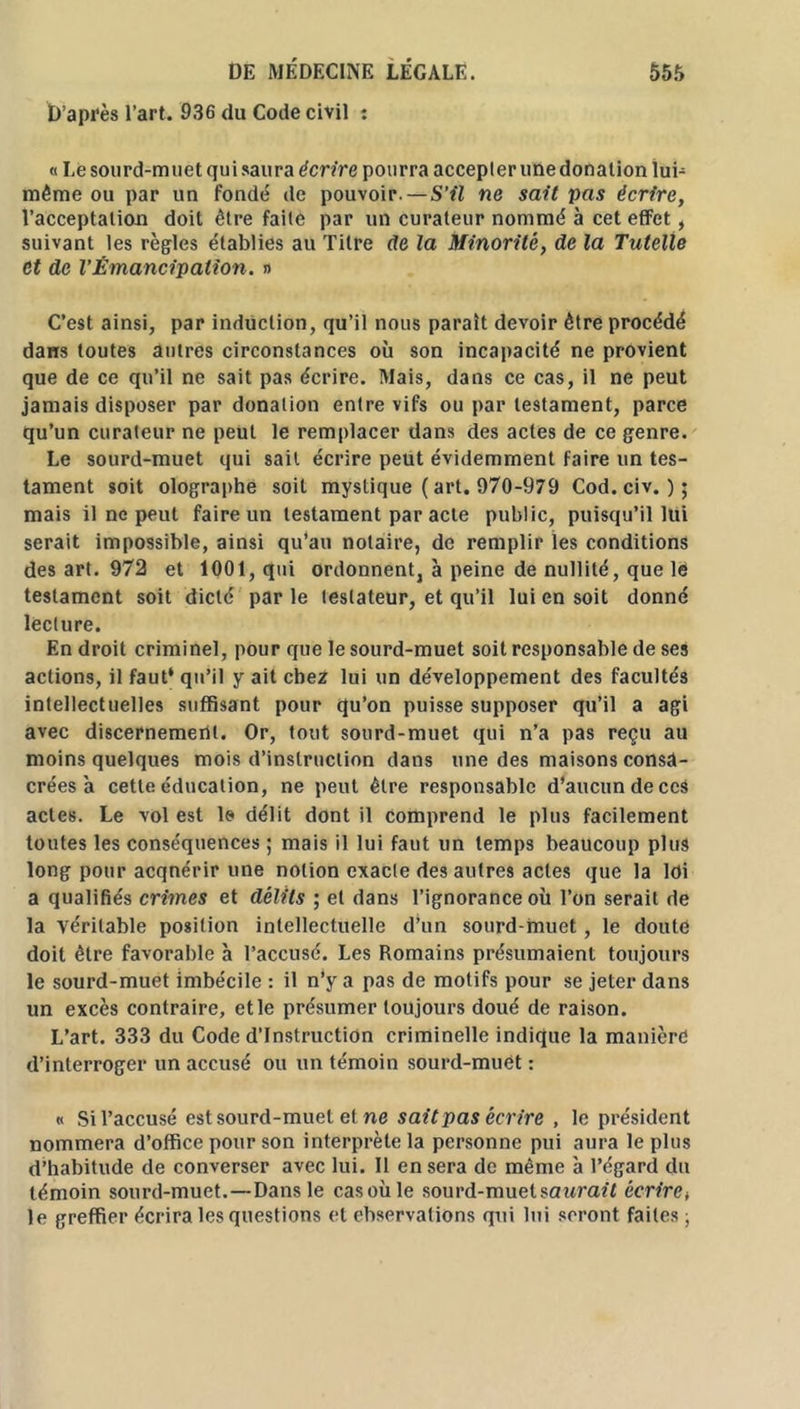 D’après l’art. 936 du Code civil : « Le sourd-muet qui saura écrire pourra accepter une donation lui- même ou par un fondé de pouvoir. — S'il ne sait pas écrire, l’acceptation doit être faite par un curateur nommé à cet effet , suivant les règles établies au Titre de la Minorité, de la Tutelle Ct de l’Émancipation. » C’est ainsi, par induction, qu’il nous parait devoir être procédé dans toutes autres circonstances où son incapacité ne provient que de ce qu’il ne sait pas écrire. Mais, dans ce cas, il ne peut jamais disposer par donation entre vifs ou par testament, parce qu’un curateur ne peut le remplacer dans des actes de ce genre. Le sourd-muet qui sait écrire peut évidemment faire un tes- tament soit olographe soit mystique ( art. 970-979 Cod.civ. )• mais il ne peut faire un testament par acte public, puisqu’il lui serait impossible, ainsi qu’au notaire, de remplir les conditions des art. 972 et 1001, qui ordonnent, à peine de nullité, que le testament soit dicté par le testateur, et qu’il lui en soit donné lecture. En droit criminel, pour que le sourd-muet soit responsable de ses actions, il faut* qu’il y ait chez lui un développement des facultés intellectuelles suffisant pour qu’on puisse supposer qu’il a agi avec discernement. Or, tout sourd-muet qui n’a pas reçu au moins quelques mois d’instruction dans une des maisons consa- crées à cette éducation, ne peut être responsable d’aucun de ces actes. Le vol est le délit dont il comprend le plus facilement toutes les conséquences ; mais il lui faut un temps beaucoup plus long pour acqnérir une notion exacte des autres actes que la ldi a qualifiés crimes et délits ; et dans l’ignorance où l’on serait de la véritable position intellectuelle d’un sourd-muet , le doute doit être favorable à l’accusé. Les Romains présumaient toujours le sourd-muet imbécile : il n’y a pas de motifs pour se jeter dans un excès contraire, et le présumer toujours doué de raison. L’art. 333 du Code d’instruction criminelle indique la manière d’interroger un accusé ou un témoin sourd-muet : « Si l’accusé est sourd-muet et ne sait pas écrire , le président nommera d’office pour son interprète la personne pui aura le plus d’habitude de converser avec lui. Il en sera de même à l’égard du témoin sourd-muet.—Dans le casoùle sourd-muet saurait écrire> le greffier écrira les questions et cbservations qui lui seront faites ;