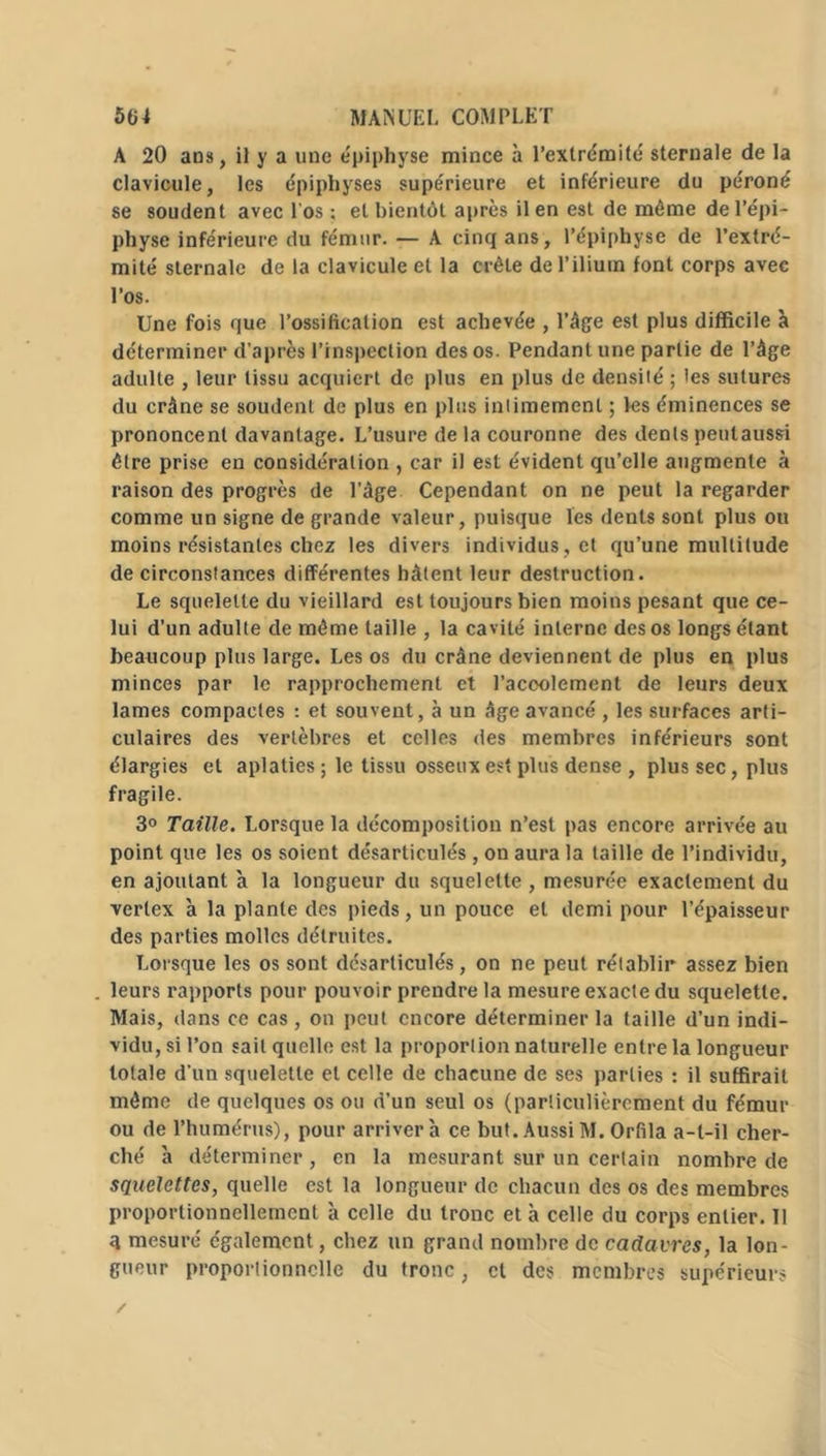 A 20 ans, il y a une épiphyse mince à 1’extrémité sternale de la clavicule, les épiphyses supe'rieure et inférieure du péroné se soudent avec l'os ; et bientôt après il en est de même de l’épi- physe inférieure du fémur. — A cinq ans, l’épiphyse de l’extré- mité sternale de la clavicule et la crête de l’ilium font corps avec l’os. Une fois que l’ossification est achevée , l’âge est plus difficile à déterminer d’après l’inspection des os. Pendant une partie de l’âge adulte , leur tissu acquiert de plus en plus de densité ; les sutures du crâne se soudent de plus en plus intimement ; les éminences se prononcent davantage. L’usure de la couronne des dents pentaussi être prise en considération , car il est évident qu’elle augmente à raison des progrès de l’âge Cependant on ne peut la regarder comme un signe de grande valeur, puisque les dents sont plus ou moins résistantes chez les divers individus , et qu’une multitude de circonstances différentes hâtent leur destruction. Le squelette du vieillard est toujours bien moins pesant que ce- lui d’un adulte de même taille , la cavité interne des os longs étant beaucoup plus large. Les os du crâne deviennent de plus en plus minces par le rapprochement et l’acoolement de leurs deux lames compactes : et souvent, à un âge avancé , les surfaces arti- culaires des vertèbres et celles des membres inférieurs sont élargies et aplaties ; le tissu osseux est plus dense , plus sec, plus fragile. 3° Taille. Lorsque la décomposition n’est pas encore arrivée au point que les os soient désarticulés, on aura la taille de l’individu, en ajoutant à la longueur du squelette , mesurée exactement du verlex à la plante des pieds, un pouce et demi pour l’épaisseur des parties molles détruites. Lorsque les os sont désarticulés, on ne peut rétablir assez bien leurs rapports pour pouvoir prendre la mesure exacte du squelette. Mais, dans ce cas, on peut encore déterminer la taille d’un indi- vidu, si l’on sait quelle est la proportion naturelle entre la longueur totale d’un squelette et celle de chacune de ses parties : il suffirait même de quelques os ou d’un seul os (particulièrement du fémur ou de l’humérus), pour arrivera ce but. AussiM. Orfila a-t-il cher- ché à déterminer, en la mesurant sur un certain nombre de squelettes, quelle est la longueur de chacun des os des membres proportionnellement à celle du tronc et à celle du corps entier. 11 q mesuré également, chez un grand nombre de cadavres, la lon- gueur proportionnelle du tronc, et des membres supérieurs /