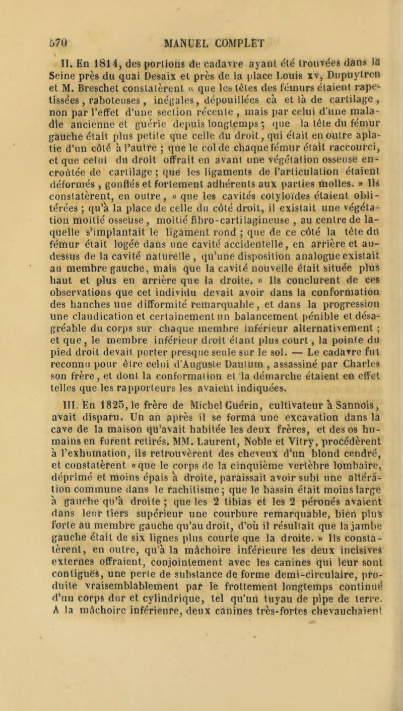 II. En 1814, des portions de cadavre ayant été trouvées dans IA Seine près du quai Desaix et près de la place Louis xv, DupuytreU et M. Breschet constatèrent « que les tètes des fémurs étaient rape- tissées, raboteuses, inégales, dépouillées cà et là de cartilage, non par l’effet d’une section récente , mais par celui d’une mala- die ancienne et guérie depuis longtemps; que la tête du fémur gauche était plus petite que celle du droit, qui était en outre apla- tie d’un côté à l’autre ; que le col de chaque fémUr était raccourci, et que celui du droit offrait en avant une végétation osseuse en- croûtée de cartilage ; que les ligaments de l’articulation étaient déformés , gonflés et fortement adhérents aux parties molles. » Ils constatèrent, en outre, « que les cavités colyloïdes étaient obli- térées ; qu’à la place de celle du côté droit, il existait une végéta- tion moitié osseuse, moitié fïbro-cartilagineuse , au centre de la- quelle s’implantait le ligament rond • que de ce côté la tête du fémur était logée dans une cavité accidentelle, en arrière et au- dessus de la cavité naturelle, qu’une disposition analogue existait au membre gauche, mais que la cavité nouvelle était située plus haut et plus en arrière que la droite, » Us conclurent de ces observations que cet individu devait avoir dans la conformation des hanches une difformité remarquable, et dans la progression une claudication et certainement un balancement pénible et désa- gréable du corps sur chaque membre inférieur alternativement ; et que, le membre inférieur droit étant plus court, la pointe du pied droit devait porter presque seule sur le sol. — Le cadavre fui reconnu pour être celui d'Auguste Dautum , assassiné par Charles son frère, et dont la conformation et la démarche étaient en effet telles que les rapporteurs les avaient indiquées. III. En 1825,1e frère de Michel Guérin, cultivateur à Sahnois, avait disparu. Un an après il se forma une excavation dans la cave de la maison qu’avait habitée les deux frères, et des os hu- mains en furent retirés. MM. Laurent, Noble et Vitry, procédèrent à l’exhumation, ils retrouvèrent des cheveux d’un blond cendré, et constatèrent «que le corps de la cinquième vertèbre lombaire, déprimé et moins épais à droite, paraissait avoir subi une altéra- tion commune dans le rachitisme; que le bassin était moins large à gauche qu’a droite ; que les 2 tibias et les 2 péronés avaient dans leur tiers supérieur une courbure remarquable, bien plus forte au membre gauche qu’au droit, d’où il résultait que la jambe gauche était de six lignes plus courte que la droite. » Us consta- tèrent, en outre, qu'à la mâchoire inférieure les deux incisives externes offraient, conjointement avec les canines qui leur sont contiguës, une perle de substance de forme demi-circulaire, pro- duite vraisemblablement par le frottement longtemps continué d’un corps dur et cylindrique, tel qu’un tuyau de pipe de terre. A la mâchoire inférieure, deux canines très-fortes chevauchaient