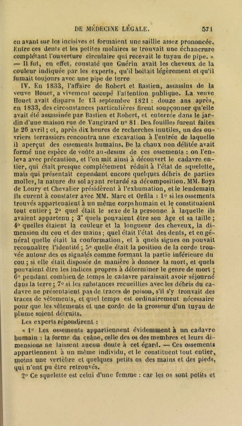 en avant sur les incisives et formaient une saillie assez prononcée. Entre ces dénis et les petites molaires se trouvait une échancrure complétant l’ouverture circulaire qui recevait le tuyau de pipe. » — Il fut, en effet, constaté que Guérin avait les cheveux de la couleur indiquée par les experts, qu’il Imitait légèrement et qu’il fumait toujours avec une pipe de terre IV. En 1833, l’affaire de Robert et Baslien, assassins de la veuve Houet, a vivement o-ccupé l’attention publique. La veuve Houet avait disparu le 13 septembre 1821 : douze ans après, en 1833, des circonstances particulières firent soupçonner qu’elle avait été assassinée par Baslien et Robert, et enterrée dans le jar-r din d’une maison rue de Vaugirard n° 81. Des fouilles furent faites le 26 avril ; et, après dix heures de recherches inutiles, un des ou- vriers terrassiers rencontra une excavation à l’entrée de laquelle il aperçut des ossements humains. De la chaux non délitée avait formé une espèce de voûte au-dessus de ces ossements : on l’en- leva avec précaution, et l’on mit ainsi à découvert le cadavre en- tier, qui était presque complètement réduit à l’état de squelette, mais qui présentait cependant encore quelques débris de parties molles, la nature du sol ayant retardé sa décomposition. MM. Boys de Loury et Chevalier présidèrent à l’exhumation, et le lendemain Ils eurent à constater avec MM. Marc et Orfila : 1° si les ossements trouvés appartenaient à un même corps humain et le constituaient tout entier ; 2° quel était le sexe de la personne à laquelle ils avaient appartenu ; 3° quels pouvaient être son âge et sa taille ; 4° quelles étaient la couleur et la longueur des cheveux, la di- mension du cou et des mains ; quel était l’état des dents, et en gé- néral quelle était la conformation, et à quels signes on pouvait reconnaître l’identité ; 5° quelle était la position de la corde trou- vée autour des os signalés comme formant la partie inférieure du cou ; si elle était disposée de manière à donner la mort, et quels pouvaient être les indices propres à déterminer le genre de mort ; 6° pendant combien de temps le cadavre paraissait avoir séjourné dans la teFre; 7° si les substances recueillies avec les débris du ca- davre ne présentaient pas de traces de poison, s’il s’y trouvait des traces de vêtements, et quel temps est ordinairement nécessaire pour que les vêtements et une corde de la grosseur d’un tuyau de plume soient détruits. Les experts répondirent : « 1° Les ossements appartiennent évidemment à un cadavre humain : la forme du crâne, celle des os des membres et leurs di- mensions ne laissent aucun doute à cet égard. — Ces ossements appartiennent à un même individu, et le constituent tout entier, moins une vertèbre et quelques petits os des mains et des pieds, qui n’ont pu être retrouvés. 2° Ce squelette est celui d’une femme : car les os sont petits et