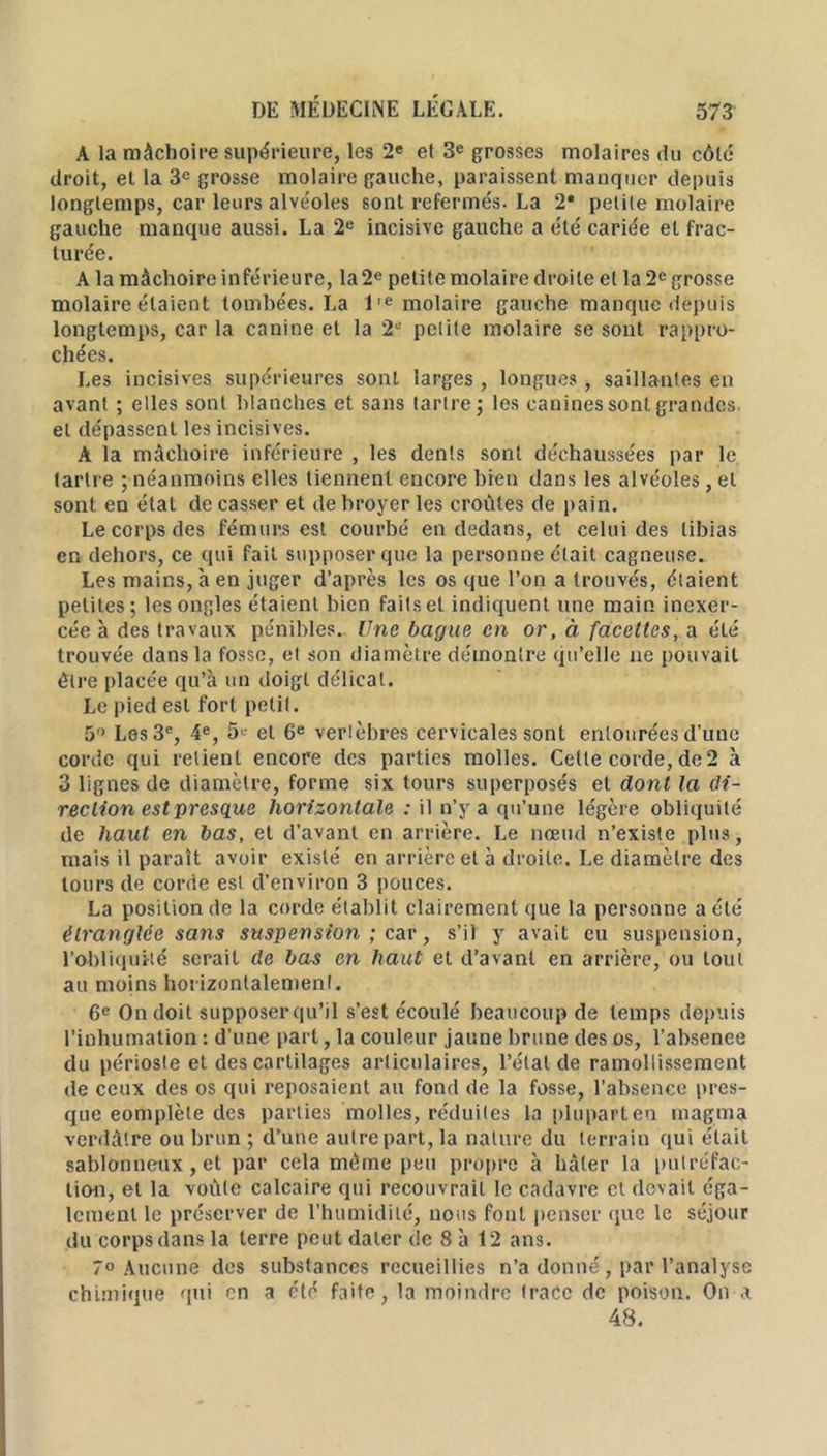 A la mâchoire supérieure, les 2e et 3e grosses molaires du côlé droit, et la 3e grosse molaire gauche, paraissent manquer depuis longtemps, car leurs alvéoles sont refermés. La 2* petite molaire gauche manque aussi. La 2e incisive gauche a été cariée et frac- turée. A la mâchoire inférieure, la 2e petite molaire droite et la 2e grosse molaire étaient tombées. La l,e molaire gauche manque depuis longtemps, car la canine et la 2e petite molaire se sont rappro- chées. Les incisives supérieures sont larges , longues, saillantes en avant ; elles sont blanches et sans tartre; les canines sont grandes et dépassent les incisives. A la mâchoire inférieure , les dents sont déchaussées par le tartre ; néanmoins elles tiennent encore bien dans les alvéoles, et sont en état de casser et de broyer les croûtes de pain. Le corps des fémurs est courbé en dedans, et celui des tibias en dehors, ce qui fait supposer que la personne était cagneuse. Les mains, à en juger d’après les os que l’on a trouvés, étaient petites; les ongles étaient bien faits et indiquent une main inexer- cée à des travaux pénibles. Une bague en or, à facettes, a été trouvée dans la fosse, et son diamètre démontre qu’elle ne pouvait être placée qu’à un doigt délicat. Le pied est fort petit. 5 Les 3e, 4e, 5« et 6e vertèbres cervicales sont entourées d’une corde qui retient encore des parties molles. Celle corde, de 2 à 3 lignes de diamètre, forme six tours superposés et dont la di- rection est presque horizontale : il n’y a qu’une légère obliquité de haut en bas, et d’avant en arrière. Le nœud n’existe plus, mais il paraît avoir existé en arrière et à droite. Le diamètre des tours de corde est d’environ 3 pouces. La position de la corde établit clairement que la personne a été étranglée sans suspension ; car, s’il y avait eu suspension, l’obliquité serait de bas en haut et d’avant en arrière, ou tout au moins horizontalement. 6e On doit supposerqu’il s’est écoulé beaucoup de temps depuis l’inhumation : d’une part, la couleur jaune brune des os, l’absence du périoste et des cartilages articulaires, l’état de ramollissement de ceux des os qui reposaient au fond de la fosse, l’absence pres- que eomplète des parties molles, réduites la pluparten magma verdâtre ou brun ; d’une autre part, la nature du terrain qui était sablonneux, et par cela même peu propre à hâter la putréfac- tion, et la voûte calcaire qui recouvrait le cadavre et devait éga- lement le préserver de l’humidité, nous fout penser (;ue le séjour du corps dans la terre peut dater de 8 à 12 ans. 7° Aucune des substances recueillies n’a donné, par l’analyse chimique qui en a été faite, la moindre trace de poison. On a 48.