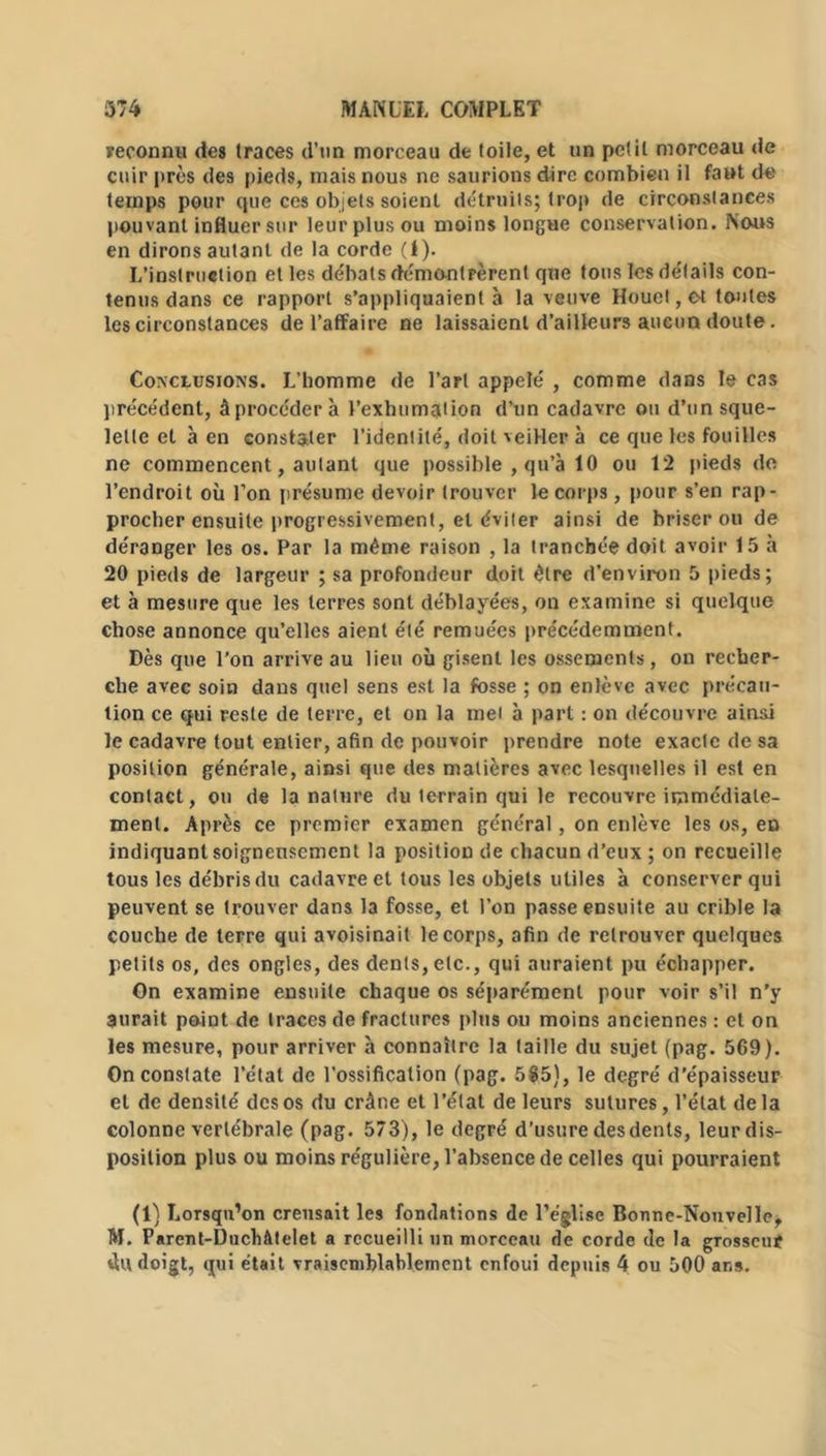 reconnu des (races d’un morceau de toile, et un petit morceau de cuir près des pieds, mais nous ne saurions dire combien il faut de temps pour que ces objets soient détruits; trop de circonstances pouvant influer sur leur plus ou moins longue conservation. Nous en dirons autant de la corde (I). L’instruction et les débats démontrèrent que tous les détails con- tenus dans ce rapport s’appliquaient à la veuve Houet,et toutes les circonstances de l’affaire ne laissaient d’ailleurs aucun doute. Conclusions. L’homme de l’art appelé , comme dans le cas précédent, à procéder à l’exhumation d’un cadavre ou d’un sque- lette et à en constater l’identité, doit veiller à ce que les fouilles ne commencent, autant que possible , qu’à 10 ou 12 pieds de l’endroit où l’on présume devoir trouver le corps, pour s’en rap- procher ensuite progressivement, et éviter ainsi de briser ou de déranger les os. Par la même raison , la tranchée doit avoir 15 à 20 pieds de largeur ; sa profondeur doit être d’environ 5 pieds; et à mesure que les terres sont déblayées, on examine si quelque chose annonce qu’elles aient été remuées précédemment. Dès que l’on arrive au lieu où gisent les ossements, on recher- che avec soin dans quel sens est la fosse ; on enlève avec précau- tion ce qui reste de terre, et on la met à part : on découvre ainsi le cadavre tout entier, afin de pouvoir prendre note exacte de sa position générale, ainsi que des matières avec lesquelles il est en contact, ou de la nature du terrain qui le recouvre immédiate- ment. Après ce premier examen général, on enlève les os, en indiquant soigneusement la position de chacun d’eux ; on recueille tous les débris du cadavre et tous les objets utiles à conserver qui peuvent se trouver dans la fosse, et l’on passe ensuite au crible la couche de terre qui avoisinait le corps, afin de retrouver quelques petits os, des ongles, des dents, etc., qui auraient pu échapper. Gn examine ensuite chaque os séparément pour voir s’il n’y aurait point de traces de fractures plus ou moins anciennes : et on les mesure, pour arriver à connaître la taille du sujet (pag. 569). On constate l’état de l’ossification (pag. 585), le degré d’épaisseur et de densité des os du crâne et l’état de leurs sutures, l’état de la colonne vertébrale (pag. 573), le degré d’usure desdents, leur dis- position plus ou moins régulière, l’absence de celles qui pourraient (1) Lorsqu’on creusait les fondations de l’église Bonne-Nouvelle, M. Parcnt-DuchAtelet a recueilli un morceau de corde de la grosseur du doigt, qui était vraisemblablement enfoui depuis 4 ou 500 ans.