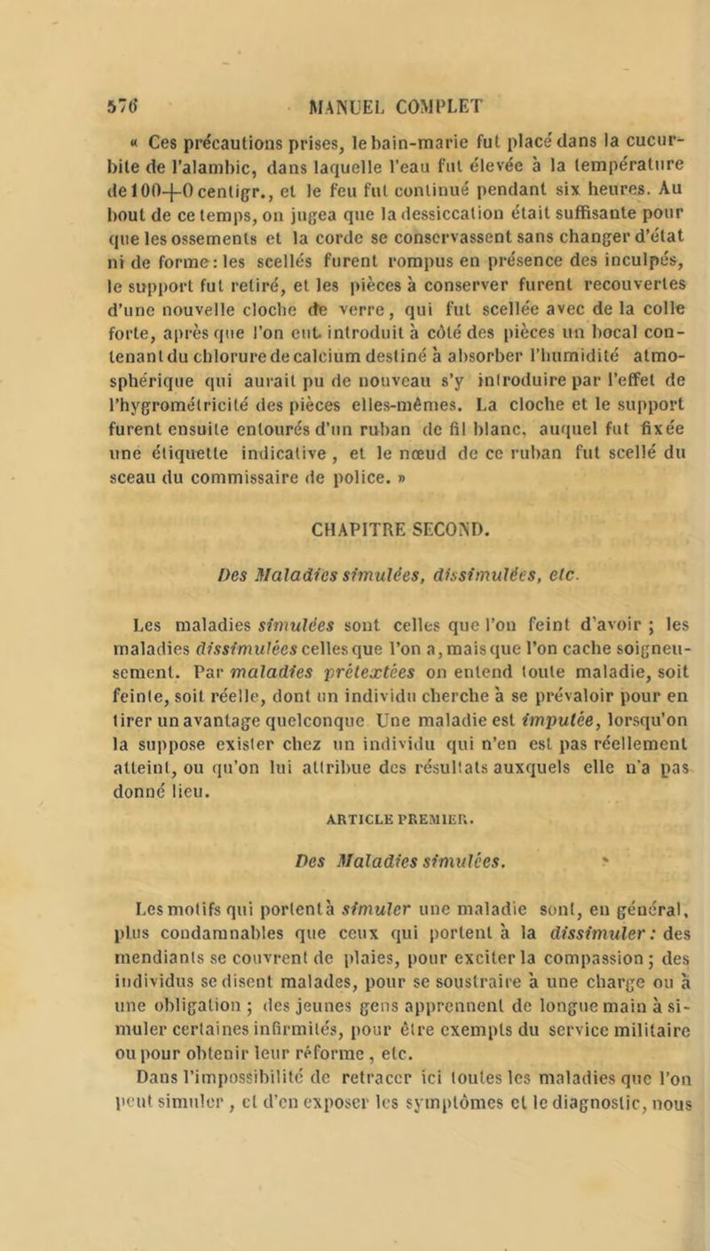 « Ces précautions prises, le bain-marie fut place'dans la cucur- bite de l’alambic, dans laquelle l’eau fui élevée à la température delOft-j-Ocenligr., et le feu fut continué pendant six heures. Au bout de ce temps, on jugea que la dessiccation était suffisante pour que les ossements et la corde se conservassent sans changer d’état ni de forme: les scellés furent rompus en présence des inculpés, le support fut retiré, et les pièces à conserver furent recouvertes d’une nouvelle cloche de verre, qui fut scellée avec delà colle forte, après que l’on eut introduit à côté des pièces un bocal con- lenantdu chlorurede calcium destiné à absorber l’humidité atmo- sphérique qui aurait pu de nouveau s’y inlroduire par l’effet de l’hygromélricilé des pièces elles-mêmes. La cloche et le support furent ensuite entourés d’un ruban de fil blanc, auquel fut fixée une étiquette indicative , et le nœud de ce ruban fut scellé du sceau du commissaire de police. » CHAPITRE SECOND. Des Maladies simulées, dissimulées, etc. Les maladies simulées sont celles que l’on feint d’avoir; les maladies dissimulées celles que Ton a, mais que Ton cache soigneu- sement. Par maladies prétextées on entend toute maladie, soit feinte, soit réelle, dont un individu cherche à se prévaloir pour en tirer un avantage quelconque Une maladie est imputée, lorsqu’on la suppose exister chez un individu qui n’en est pas réellement atteint, ou qu’on lui attribue des résultats auxquels elle n'a pas donné lieu. ARTICLE PREMIER. Des Maladies simulées. Les motifs qui porlenlà simuler une maladie sont, en général, plus condamnables que ceux qui porlenlà la dissimuler : des mendiants se couvrent de plaies, pour exciter la compassion; des individus se disent malades, pour se soustraire à une charge ou à une obligation ; des jeunes gens apprennent de longue main à si- muler certaines infirmités, pour être exempts du service militaire ou pour obtenir leur réforme , etc. Dans l’impossibilité de retracer ici toutes les maladies que Ton peut simuler , cl d’en exposer les symptômes et le diagnostic, nous