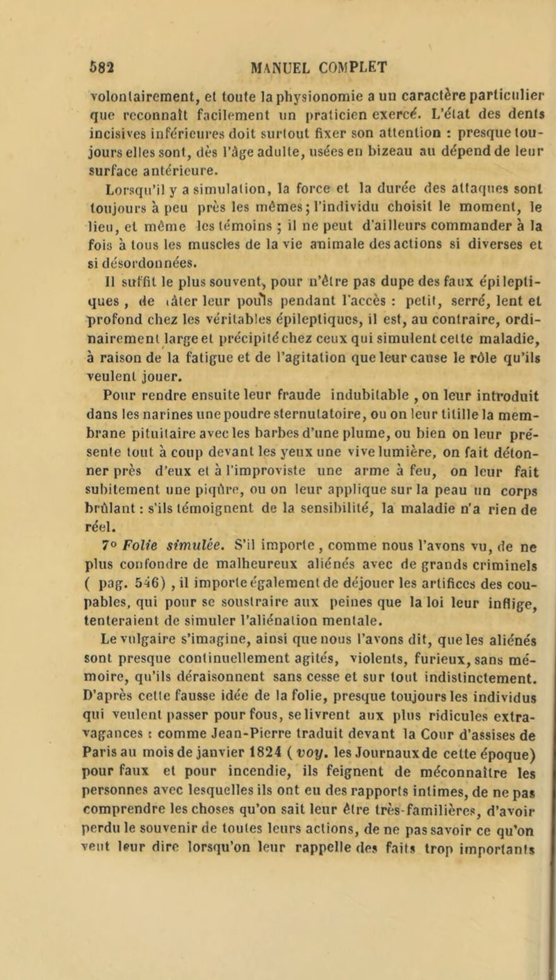 volontairement, et toute la physionomie a un caractère particulier que reconnaît facilement un praticien exercé. L’état des dents incisives inférieures doit surtout fixer son attention : presque tou- jours elles sont, dès l’âge adulte, usées en bizeau au dépend de leur surface antérieure. Lorsqu’il y a simulation, la force et la durée des attaques sont toujours à peu près les mêmes ; l’individu choisit le moment, le lieu, et même les témoins ; il ne peut d’ailleurs commander à la fois à tous les muscles de la vie animale des actions si diverses et si désordonnées. 11 suffit le plus souvent, pour n’êlre pas dupe des faux épilepti- ques , de lâter leur pouls pendant l’accès : petit, serré, lent et profond chez les véritables épileptiques, il est, au contraire, ordi- nairement large et précipité chez ceux qui simulent celte maladie, à raison de la fatigue et de l’agitation que leur cause le rôle qu’ils veulent jouer. Pour rendre ensuite leur fraude indubitable ,on leur introduit dans les narines une poudre sternutatoire, ou on leur titille la mem- brane pituitaire avec les barbes d’une plume, ou bien on leur pré- sente tout à coup devant les yeux une vive lumière, on fait déton- ner près d’eux et à l’improviste une arme à feu, on leur fait subitement une piqûre, ou on leur applique sur la peau un corps brûlant : s’ils témoignent de la sensibilité, la maladie n’a rien de réel. 7° Folie simulée. S’il importe , comme nous l’avons vu, de ne plus confondre de malheureux aliénés avec de grands criminels ( pag. 546) , il importe également de déjouer les artifices des cou- pables, qui pour se soustraire aux peines que la loi leur inflige, tenteraient de simuler l’aliénation mentale. Le vulgaire s’imagine, ainsi que nous l’avons dit, que les aliénés sont presque continuellement agités, violents, furieux, sans mé- moire, qu’ils déraisonnent sans cesse et sur tout indistinctement. D’après celte fausse idée de la folie, presque toujours les individus qui veulent passer pour fous, se livrent aux plus ridicules extra- vagances t comme Jean-Pierre traduit devant la Cour d’assises de Paris au mois de janvier 1824 ( voy. les Journaux de cette époque) pour faux et pour incendie, ils feignent de méconnaître les personnes avec lesquelles ils ont eu des rapports intimes, de ne pas comprendre les choses qu’on sait leur être très-familières, d’avoir perdu le souvenir de toutes leurs actions, de ne pas savoir ce qu’on vent leur dire lorsqu’on leur rappelle des faits trop importants