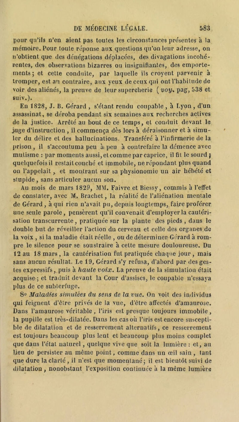 pour qu’ils n’en aient pas toutes les circonstances présentes à la mémoire. Pour toute réponse aux questions qu’on leur adresse, on n’obtient que des dénégations déplacées, des divagations incohé- rentes, des observations bizarres ou insignifiantes, des emporte- ments ; et cette conduite, par laquelle ils croyent parvenir à tromper, est au contraire, aux yeux de ceux qui ont l’habitude de voir des aliénés, la preuve de leur supercherie ( voy* pag, 538 et suiv.). En 1828, J. B. Gérard , s’étant rendu coupable , à Lyon , d’un assassinat, se déroba pendant six semaines aux recherches actives de la justice. Arrêté au bout de ce temps, et conduit devant le juge d’instruction , il commença dès lors à déraisonner et à simu- ler du délire et des hallucinations. Transféré à l’infirmerie de la prison , il s’accoutuma peu à peu à contrefaire la démence avec mutisme : par moments aussi, et comme par caprice, il fit le sourd j quelquefois il restait couché et immobile, ne répondant plus quand on l’appelait > et montrant sur sa physionomie un air hébété et stupide, sans articuler aucun son. Au mois de mars 1829, MM. Faivre et Biessy, commis à l’effet de constater, avec M. Brachet, la réalité de l’aliénation mentale de Gérard, à qui rien n’avait pu, depuis longtemps, faire proférer une seule parole, pensèrent qu’il convenait d’employer la cautéri- sation transcurrenle, pratiquée sur la plante des pieds, dans le double but de réveiller l’action du cerveau et celle des organes de la voix , si la maladie était réelle , ou de déterminer Gérard à rom- pre le silence pour se soustraire à celte mesure douloureuse. Du 12 au 18 mars, la cautérisation fut pratiquée chaque jour, mais sans aucun résultat. Le 19, Gérard s’y refusa, d’abord par des ges- tes expressifs, puis à haute voix. La preuve de la simulation était acquise ; et traduit devant la Cour d’assises, le coupable n’essaya plus de ce subterfuge. 8° Maladies simulées du sens de la vue. On voit des individus qui feignent d’être privés de la vue, d’être affectés d’amaurose. Dans l’amaurose véritable , l’iris est presque toujours immobile , la pupille est très-dilatéc. Dans les cas où l’iris est encore suscepti- ble de dilatation et de resserrement alternatifs, ce resserrement est toujours beaucoup plus lent et beaucoup plus moins complet que dans l’état naturel, quelque vive que soit la lumière : et, au lieu de persister au même point, comme dans un œil sain, tant que dure la clarté, il n’est que momentané; il est bientôt suivi de dilatation , nonobstant l’exposition continuée 'a la même lumière