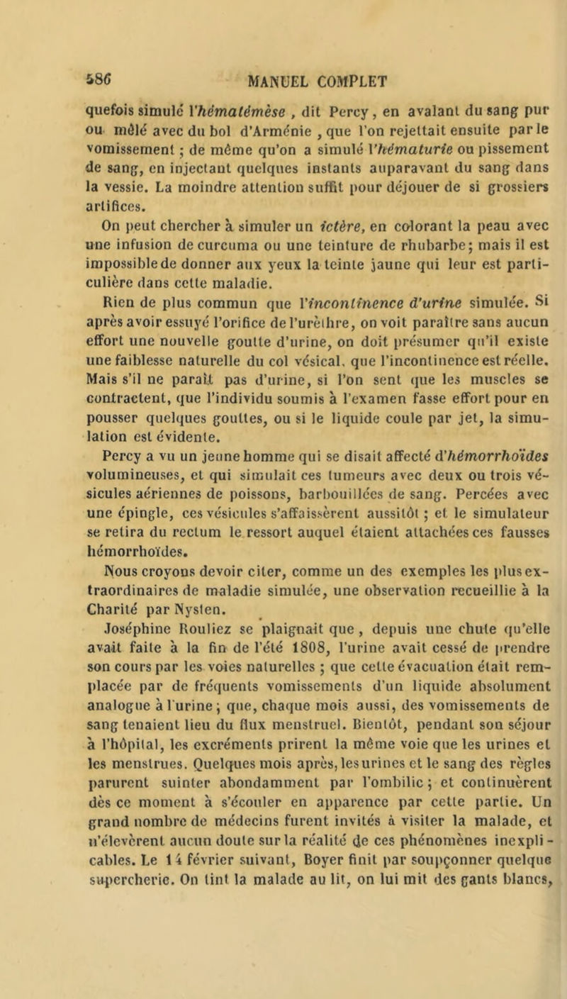 quefois simulé Yhèmatèmèse , dit Perey, en avalant du sang pur ou mêlé avec du bol d’Arménie , que l’on rejettait ensuite parle vomissement ; de môme qu’on a simulé Y hématurie ou pissement de sang, en injectant quelques instants auparavant du sang dans la vessie. La moindre attention suffît pour déjouer de si grossiers artifices. On peut chercher à simuler un ictère, en colorant la peau avec une infusion decurcuma ou une teinture de rhubarbe; mais il est impossible de donner aux yeux la teinte jaune qui leur est parti- culière dans cette maladie. Rien de plus commun que l'incontinence d’urine simulée. Si après avoir essuyé l’orifice de l’urèthre, on voit paraître sans aucun effort une nouvelle goutte d’urine, on doit présumer qu’il existe une faiblesse naturelle du col vésical, que l’incontinence est réelle. Mais s’il ne parait pas d’urine, si l’on sent que les muscles se contractent, que l’individu soumis à l’examen fasse effort pour en pousser quelques gouttes, ou si le liquide coule par jet, la simu- lation est évidente. Percy a vu un jeune homme qui se disait affecté d’hémorrhoïdes volumineuses, et qui simulait ces tumeurs avec deux ou trois vé- sicules aériennes de poissons, barbouillées de sang. Percées avec une épingle, ces vésicules s’affaissèrent aussitôt ; et le simulateur se retira du rectum le ressort auquel étaient attachées ces fausses hémorrhoïdes. Nous croyons devoir citer, comme un des exemples les plus ex- traordinaires de maladie simulée, une observation recueillie à la Charité par Nysten. Joséphine Rouliez se plaignait que, depuis une chute qu’elle avait faite à la fin de l’été 1808, l’urine avait cessé de prendre son cours par les voies naturelles ; que cette évacuation était rem- placée par de fréquents vomissements d’un liquide absolument analogue à 1 urine; que, chaque mois aussi, des vomissements de sang tenaient lieu du flux menstruel. Bientôt, pendant son séjour à l’hôpital, les excréments prirent la même voie que les urines et les menstrues. Quelques mois après, les urines et le sang des règles parurent suinter abondamment par l’ombilic ; et continuèrent dès ce moment à s’écouler en apparence par cette partie. Un grand nombre de médecins furent invités à visiter la malade, et n’élevèrent aucun doute sur la réalité de ces phénomènes inexpli - cables. Le 14 février suivant, Boyer finit par soupçonner quelque supercherie. On tint la malade au lit, on lui mit des gants blancs,