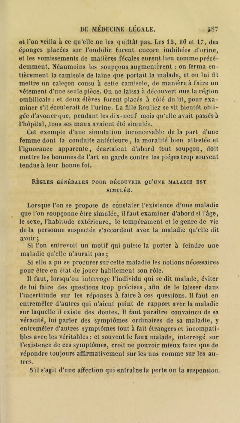 et l’on veilla à ce qu’elle ne les quittât pas. Les 15, 13 et 17, des éponges placées sur l’ombilic furent encore imbibées d’urine, et les vomissements de matières fécales eurent lieu comme précé- demment. Néanmoins les soupçons augmentèrent : on ferma en- tièrement la camisole de laine que portait la malade, et on lui fit mettre un caleçon cousu à cette camisole, de manière à faire un vêtement d’une seule pièce. On ne laissâ à découvert mie la région ombilicale : et deux élèves furent placés à côté du lit, pour exa- miner s’il écoulerait de l’urine. La fille Rouliez sévit bientôt obli- gée d’avouer que, pendant les dix-neuf mois qu'elle avait passés à l’hôpital,.tous ses maux avaient été simulés. Cet exemple d’une simulation inconcevable de la part d’une femme dont la conduite antérieure , la moralité bien attestée et l’ignorance apparente, écartaient d’abord tout soupçon, doit mettre les hommes de l’art en garde contre les pièges trop souvent tendus à leur bonne foi. Règles générales pour découvrir qu’une maladie est SIMULÉE. Lorsque l’on se propose de constater l’existence d’une maladie que l’on soupçonne être simulée, il faut examiner d’abord si l’âge, le sexe, l’habitude extérieure, le tempérament et le genre de vie delà personne suspectée s’accordent avec la maladie qu’elle dit avoir ; Si l’on entrevoit un motif qui puisse la porter à feindre une maladie qu’elle n’aurait pas ; Si elle a pu se procurer sur celte maladie les notions nécessaires pour être en étal de jouer habilement son rôle. 11 faut, lorsqu’on interroge l’individu qui se dit malade, éviter de lui faire des questions trop précises, afin de le laisser dans l’incertitude sur les réponses à faire à ces questions. Il faut en entremêler d’autres qui n’aient point de rapport avec la maladie sur laquelle il existe des doutes. Il faut paraître convaincu de sa véracité, lui parler des symptômes ordinaires de sa maladie, y entremêler d’autres symptômes tout à fait étrangers et incompati- bles avec les véritables : et souvent le faux malade, interrogé sur l’existence de ces symptômes, croit ne pouvoir mieux faire que de répondre toujours affirmativement sur les uns comme sur les au- tres. S’il s’agit d’une affection qui entraîne la perte ou la suspension