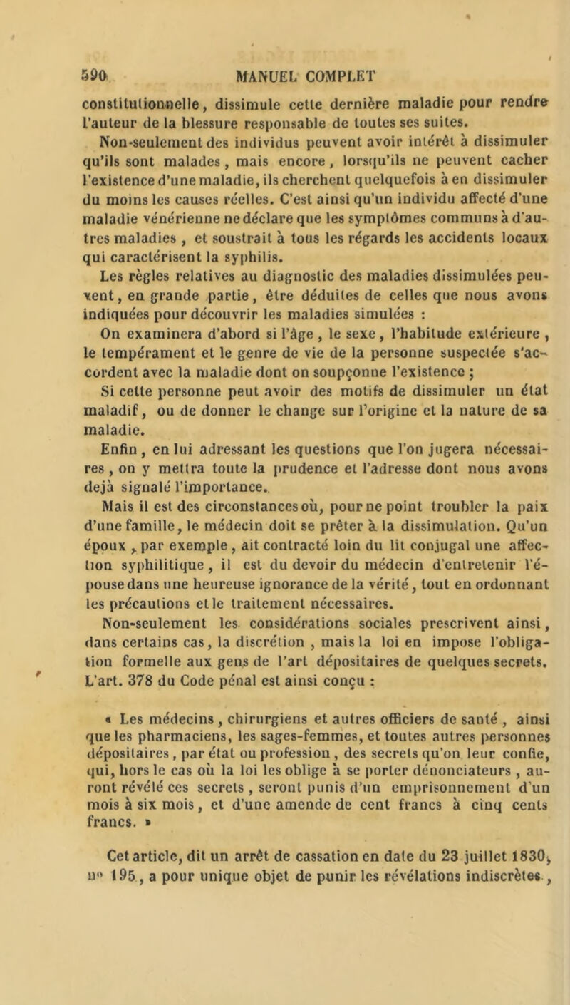 constitutionnelle, dissimule cette dernière maladie pour rendre l’auteur de la blessure responsable de toutes ses suites. Non-seulement des individus peuvent avoir intérêt à dissimuler qu’ils sont malades, mais encore, lorsqu’ils ne peuvent cacher l’existence d’une maladie, ils cherchent quelquefois à en dissimuler du moins les causes réelles. C’est ainsi qu’un individu affecté d'une maladie vénérienne ne déclare que les symptômes communs à d'au- tres maladies , et soustrait à tous les régards les accidents locaux qui caractérisent la syphilis. Les règles relatives au diagnostic des maladies dissimulées peu- vent, en grande partie, être déduites de celles que nous avons indiquées pour découvrir les maladies simulées : On examinera d’abord si l’âge , le sexe, l’habitude extérieure , le tempérament et le genre de vie de la personne suspectée s’ac- cordent avec la maladie dont on soupçonne l’existence ; Si cette personne peut avoir des motifs de dissimuler un état maladif, ou de donner le change sur l’origine et la nature de sa maladie. Enfin, en lui adressant les questions que l'on jugera nécessai- res , on y mettra toute la prudence et l’adresse dont nous avons déjà signalé l’importance. Mais il est des circonstances où, pour ne point troubler la paix d’une famille, le médecin doit se prêter à la dissimulation. Qu’un époux , par exemple , ait contracté loin du lit conjugal une affec- tion syphilitique , il est du devoir du médecin d’entretenir l'é- pouse dans une heureuse ignorance de la vérité, tout en ordonnant les précautions et le traitement nécessaires. Non-seulement les considérations sociales prescrivent ainsi, dans certains cas, la discrétion , mais la loi en impose l’obliga- tion formelle aux gens de l’art dépositaires de quelques secrets. L'art. 378 du Code pénal est ainsi conçu : « Les médecins , chirurgiens et autres officiers de santé , ainsi que les pharmaciens, les sages-femmes, et toutes autres personnes dépositaires, par état ou profession, des secrets qu’on leur confie, qui, hors le cas où la loi les oblige à se porter dénonciateurs , au- ront révélé ces secrets , seront punis d’un emprisonnement d'un mois à six mois, et d’une amende de cent francs à cinq cents francs. » Cet article, dit un arrêt de cassation en date du 23 juillet 1830^ u» 195, a pour unique objet de punir les révélations indiscrètes ,