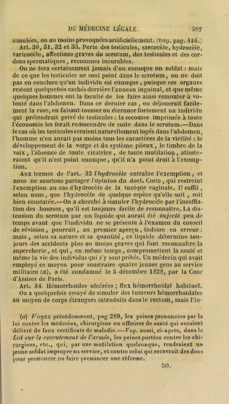 simulées, ou au moins provoquées artificiellement. (Voy. pag. 416.) Art. 30, 31, 32 et 33. Perte des testicules, sarcocèle, hydrocèle, varicocèle, affections graves du scrotum, des testicules et des cor- dons spermatiques, reconnues incurables. On ne fera certainement jamais d’un eunuque un soldat : mais de ce que les testicules ne sont point dans le scrotum, on ne doit pas en conclure qu’un individu est eunuque , puisque ces organes restent quelquefois cachés derrière l’anneau inguinal, et que même quelques hommes ont la faculté de les faire ainsi remonter à vo- lonté dans l’abdomen. Dans ce dernier cas , on déjouerait facile- ment la ruse, en faisant tousser ou éternuer fortement un individu qui prétendrait privé de testicules : la secousse imprimée à toute l’économie les ferait redescendre de suite dans le scrotum.—Dans le cas où les testicules seraient naturellement logés dans l’abdomen, l’homme n’en aurait pas moins tous les caractères de la virilité : lé développement de la verge et du système pileux , le timbre de la voix , l'absence de toute cicatrice, de toute mutilaliop, atteste- raient qu’il n’est point eunuque, qu’il n’a poiut droit a l’exemp- tion. Aux termes de l’art. 32 Yhydrocèle entraîne l’exemption, et nous ne saurions partager l’opinion du doct. Costp , qui restreint l’exemption au cas d’hydrocèle de la tunique vaginale. Il suffit, selon nous, que l’hydrocèle de quelque espèce qu’elle soit , soit bien constatée.—On a cherché à simuler l’hydrocèle par l’insuffla- tion des bourses, qu’il est toujours facile de reconnaître. La dis- tension du scrotum par un liquide qui aurait été injecté peu de temps avant que l’individu ne se présente à l'examen du conseil de révision , pourrait, au premier aperçu , induire en erreur: mais , selon sa nature et sa quantité, ce liquide détermine tou- jours des accidents plus ou moins graves qui font reconnaître la supercherie, et qui, en même temps, compromettent la santé et même la vie des individus qui s’y sont prêtés. Un médecin qui avait employé ce moyen pour soustraire quatre jeunes gens au service militaire (a), a été condamné le 5 décembre 1828, par la Cour d’Assises de Paris. Art. 34. Hémorrhoïdes ulcérées ; flux hémorrhoïdal habituel. On a quelquefois essayé de simuler des tumeurs hémorrhoïdales au moyen de corps étrangers introduits dans le rectum, mais l’in- (a) Voyez précédemment, pag.289, les peines prononcées par la loi contre les médecins, chirurgiens ou officiers de santé qui auraient délivré de faux certificats de maladie.— Voy. aussi, ci-après, dans la Loi sur le recrutement de L'armée, les peines portées contre les chi- rurgiens, etc., qui, par une mutilation quelconque, rendraient un jeune soldat impropre au service, et contre celui qui recevrait des dons pour prononcer ou faire prononcer une réforme. 50.